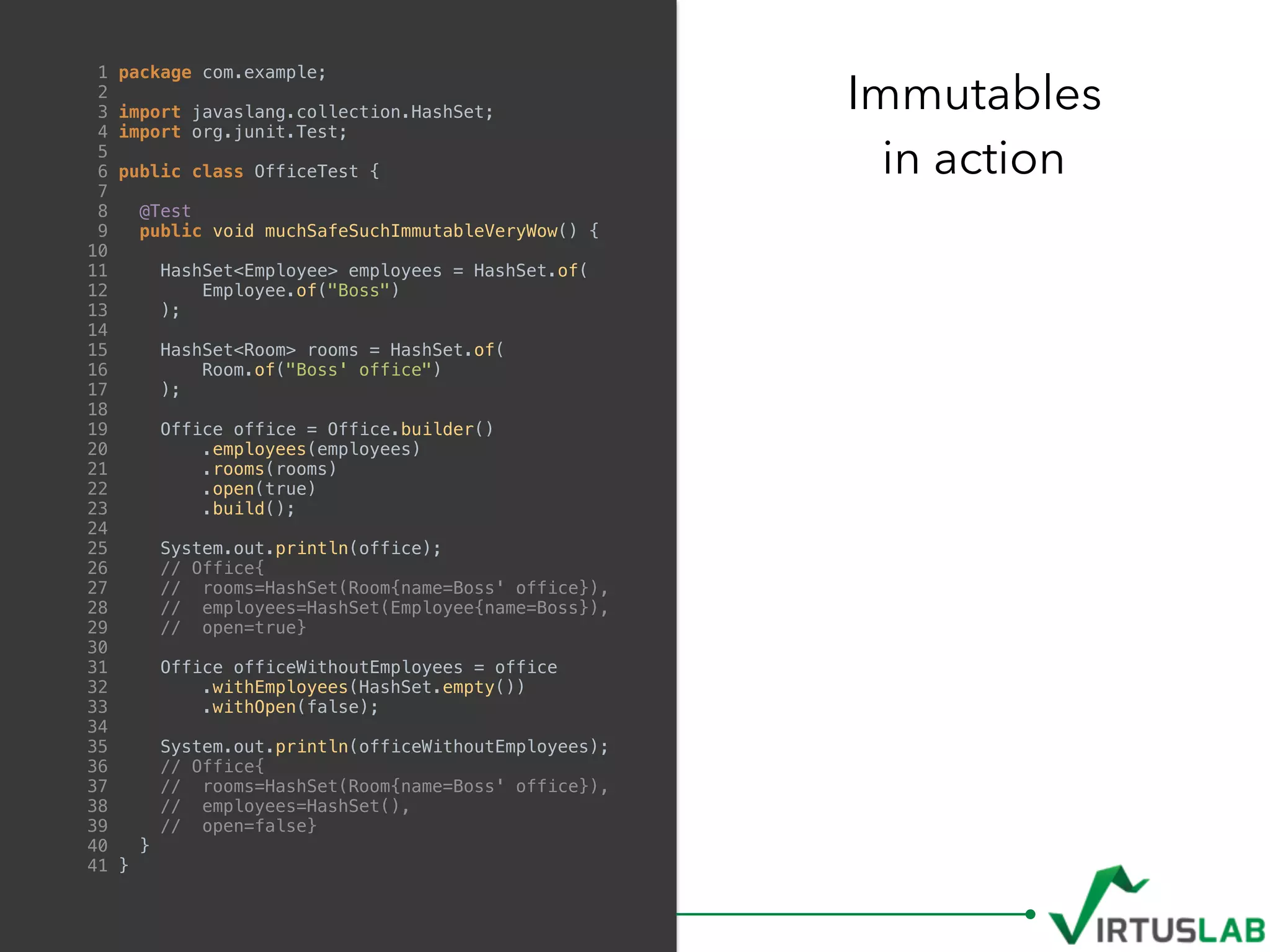 Immutables
in action
1 package com.example;
2
3 import javaslang.collection.HashSet;
4 import org.junit.Test;
5
6 public class OfficeTest {
7
8 @Test
9 public void muchSafeSuchImmutableVeryWow() {
10
11 HashSet<Employee> employees = HashSet.of(
12 Employee.of("Boss")
13 );
14
15 HashSet<Room> rooms = HashSet.of(
16 Room.of("Boss' office")
17 );
18
19 Office office = Office.builder()
20 .employees(employees)
21 .rooms(rooms)
22 .open(true)
23 .build();
24
25 System.out.println(office);
26 // Office{
27 // rooms=HashSet(Room{name=Boss' office}),
28 // employees=HashSet(Employee{name=Boss}),
29 // open=true}
30
31 Office officeWithoutEmployees = office
32 .withEmployees(HashSet.empty())
33 .withOpen(false);
34
35 System.out.println(officeWithoutEmployees);
36 // Office{
37 // rooms=HashSet(Room{name=Boss' office}),
38 // employees=HashSet(),
39 // open=false}
40 }
41 }
 