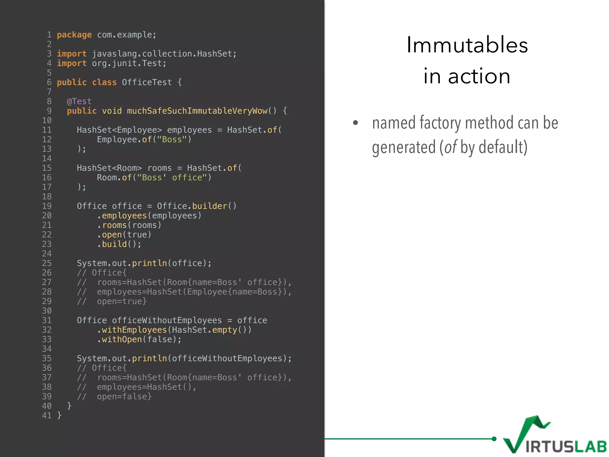 • named factory method can be
generated (of by default)
Immutables
in action
1 package com.example;
2
3 import javaslang.collection.HashSet;
4 import org.junit.Test;
5
6 public class OfficeTest {
7
8 @Test
9 public void muchSafeSuchImmutableVeryWow() {
10
11 HashSet<Employee> employees = HashSet.of(
12 Employee.of("Boss")
13 );
14
15 HashSet<Room> rooms = HashSet.of(
16 Room.of("Boss' office")
17 );
18
19 Office office = Office.builder()
20 .employees(employees)
21 .rooms(rooms)
22 .open(true)
23 .build();
24
25 System.out.println(office);
26 // Office{
27 // rooms=HashSet(Room{name=Boss' office}),
28 // employees=HashSet(Employee{name=Boss}),
29 // open=true}
30
31 Office officeWithoutEmployees = office
32 .withEmployees(HashSet.empty())
33 .withOpen(false);
34
35 System.out.println(officeWithoutEmployees);
36 // Office{
37 // rooms=HashSet(Room{name=Boss' office}),
38 // employees=HashSet(),
39 // open=false}
40 }
41 }
 