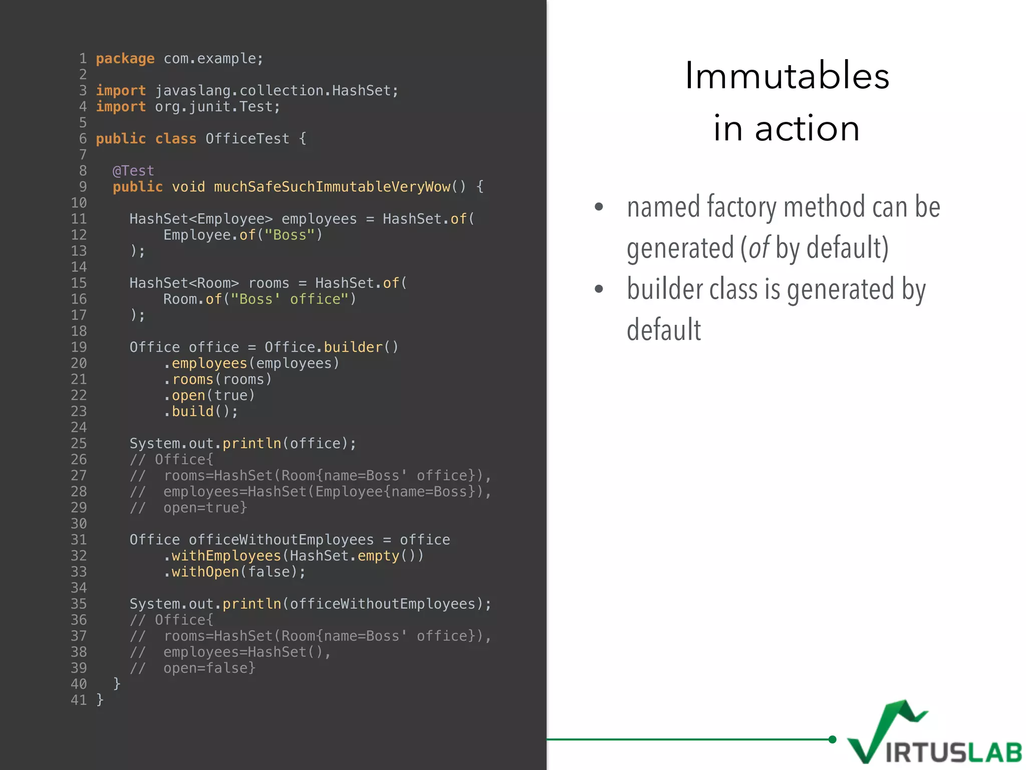 • named factory method can be
generated (of by default)
• builder class is generated by
default
Immutables
in action
1 package com.example;
2
3 import javaslang.collection.HashSet;
4 import org.junit.Test;
5
6 public class OfficeTest {
7
8 @Test
9 public void muchSafeSuchImmutableVeryWow() {
10
11 HashSet<Employee> employees = HashSet.of(
12 Employee.of("Boss")
13 );
14
15 HashSet<Room> rooms = HashSet.of(
16 Room.of("Boss' office")
17 );
18
19 Office office = Office.builder()
20 .employees(employees)
21 .rooms(rooms)
22 .open(true)
23 .build();
24
25 System.out.println(office);
26 // Office{
27 // rooms=HashSet(Room{name=Boss' office}),
28 // employees=HashSet(Employee{name=Boss}),
29 // open=true}
30
31 Office officeWithoutEmployees = office
32 .withEmployees(HashSet.empty())
33 .withOpen(false);
34
35 System.out.println(officeWithoutEmployees);
36 // Office{
37 // rooms=HashSet(Room{name=Boss' office}),
38 // employees=HashSet(),
39 // open=false}
40 }
41 }
 