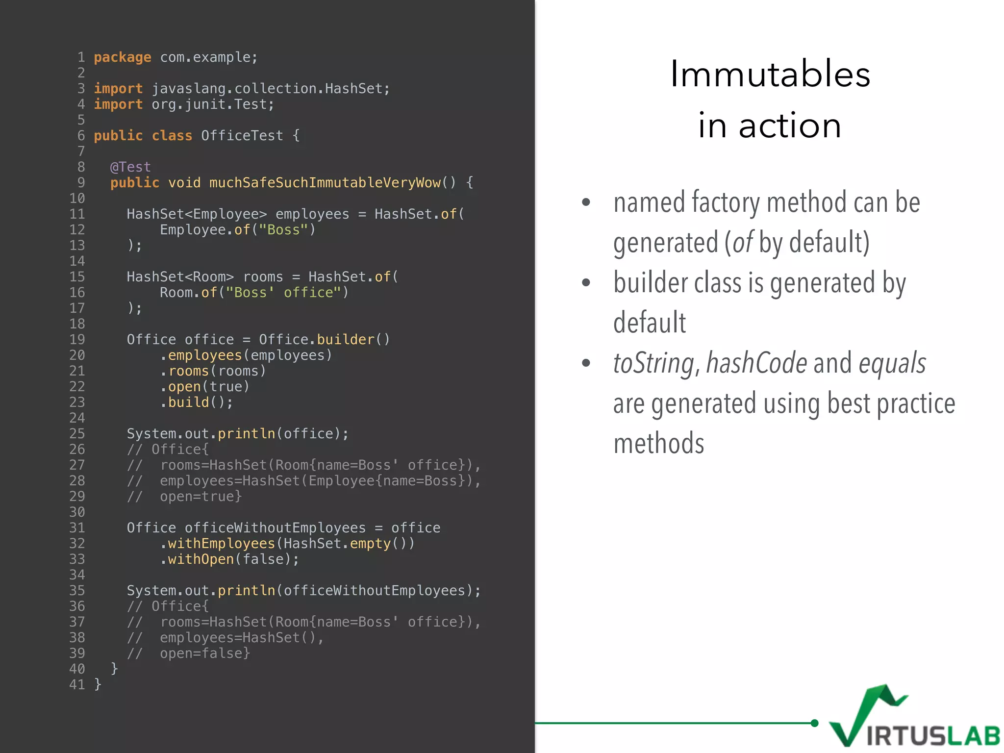 • named factory method can be
generated (of by default)
• builder class is generated by
default
• toString, hashCode and equals
are generated using best practice
methods
Immutables
in action
1 package com.example;
2
3 import javaslang.collection.HashSet;
4 import org.junit.Test;
5
6 public class OfficeTest {
7
8 @Test
9 public void muchSafeSuchImmutableVeryWow() {
10
11 HashSet<Employee> employees = HashSet.of(
12 Employee.of("Boss")
13 );
14
15 HashSet<Room> rooms = HashSet.of(
16 Room.of("Boss' office")
17 );
18
19 Office office = Office.builder()
20 .employees(employees)
21 .rooms(rooms)
22 .open(true)
23 .build();
24
25 System.out.println(office);
26 // Office{
27 // rooms=HashSet(Room{name=Boss' office}),
28 // employees=HashSet(Employee{name=Boss}),
29 // open=true}
30
31 Office officeWithoutEmployees = office
32 .withEmployees(HashSet.empty())
33 .withOpen(false);
34
35 System.out.println(officeWithoutEmployees);
36 // Office{
37 // rooms=HashSet(Room{name=Boss' office}),
38 // employees=HashSet(),
39 // open=false}
40 }
41 }
 