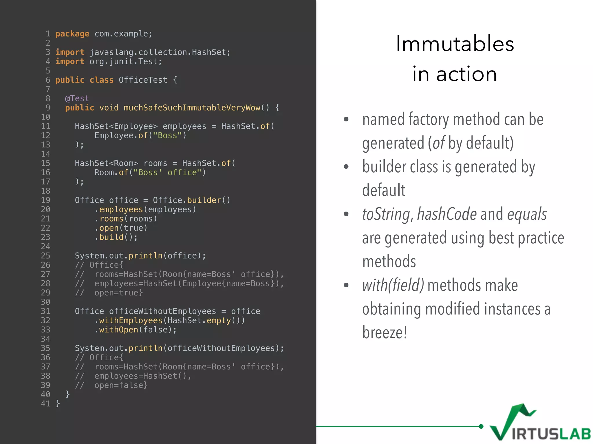 • named factory method can be
generated (of by default)
• builder class is generated by
default
• toString, hashCode and equals
are generated using best practice
methods
• with(ﬁeld) methods make
obtaining modiﬁed instances a
breeze!
Immutables
in action
1 package com.example;
2
3 import javaslang.collection.HashSet;
4 import org.junit.Test;
5
6 public class OfficeTest {
7
8 @Test
9 public void muchSafeSuchImmutableVeryWow() {
10
11 HashSet<Employee> employees = HashSet.of(
12 Employee.of("Boss")
13 );
14
15 HashSet<Room> rooms = HashSet.of(
16 Room.of("Boss' office")
17 );
18
19 Office office = Office.builder()
20 .employees(employees)
21 .rooms(rooms)
22 .open(true)
23 .build();
24
25 System.out.println(office);
26 // Office{
27 // rooms=HashSet(Room{name=Boss' office}),
28 // employees=HashSet(Employee{name=Boss}),
29 // open=true}
30
31 Office officeWithoutEmployees = office
32 .withEmployees(HashSet.empty())
33 .withOpen(false);
34
35 System.out.println(officeWithoutEmployees);
36 // Office{
37 // rooms=HashSet(Room{name=Boss' office}),
38 // employees=HashSet(),
39 // open=false}
40 }
41 }
 