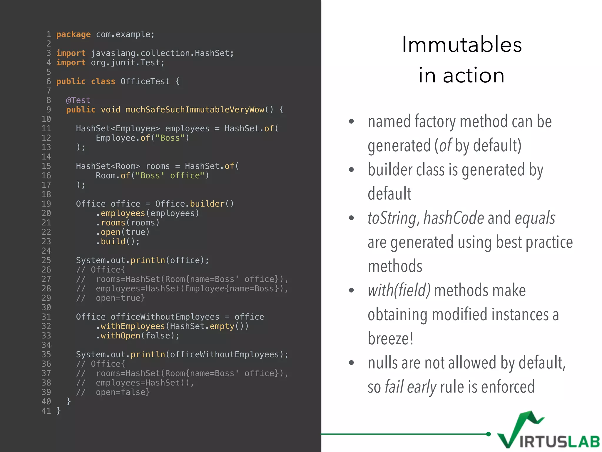 • named factory method can be
generated (of by default)
• builder class is generated by
default
• toString, hashCode and equals
are generated using best practice
methods
• with(ﬁeld) methods make
obtaining modiﬁed instances a
breeze!
• nulls are not allowed by default,
so fail early rule is enforced
Immutables
in action
1 package com.example;
2
3 import javaslang.collection.HashSet;
4 import org.junit.Test;
5
6 public class OfficeTest {
7
8 @Test
9 public void muchSafeSuchImmutableVeryWow() {
10
11 HashSet<Employee> employees = HashSet.of(
12 Employee.of("Boss")
13 );
14
15 HashSet<Room> rooms = HashSet.of(
16 Room.of("Boss' office")
17 );
18
19 Office office = Office.builder()
20 .employees(employees)
21 .rooms(rooms)
22 .open(true)
23 .build();
24
25 System.out.println(office);
26 // Office{
27 // rooms=HashSet(Room{name=Boss' office}),
28 // employees=HashSet(Employee{name=Boss}),
29 // open=true}
30
31 Office officeWithoutEmployees = office
32 .withEmployees(HashSet.empty())
33 .withOpen(false);
34
35 System.out.println(officeWithoutEmployees);
36 // Office{
37 // rooms=HashSet(Room{name=Boss' office}),
38 // employees=HashSet(),
39 // open=false}
40 }
41 }
 