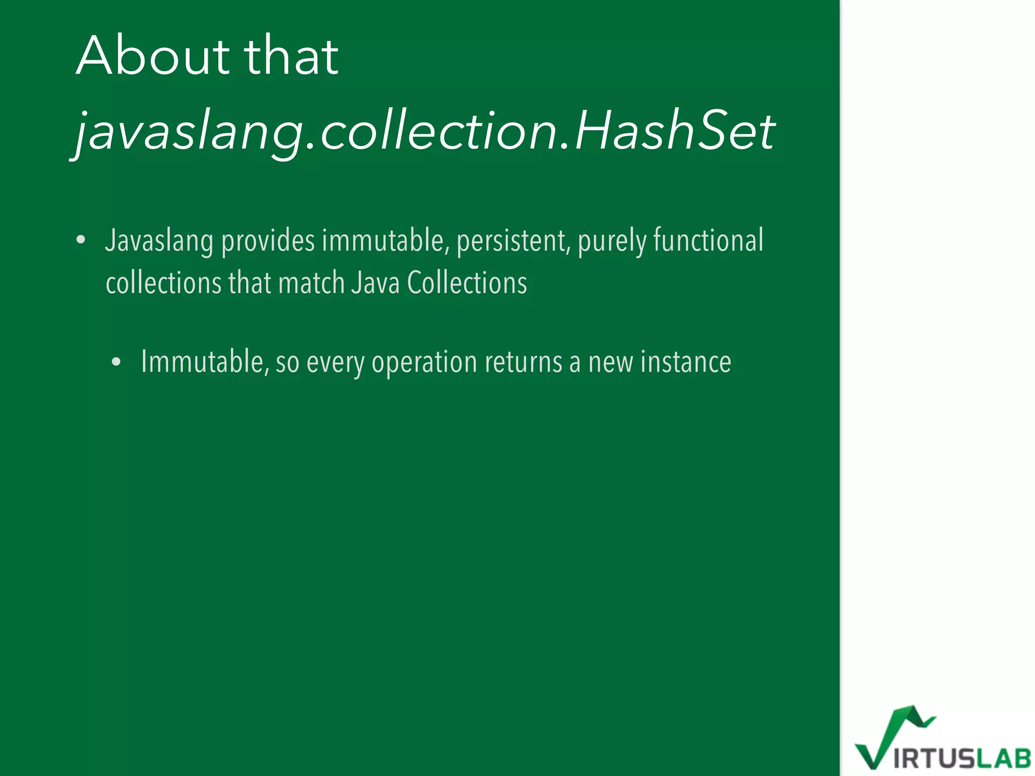 About that  
javaslang.collection.HashSet
• Javaslang provides immutable, persistent, purely functional
collections that match Java Collections
• Immutable, so every operation returns a new instance
 