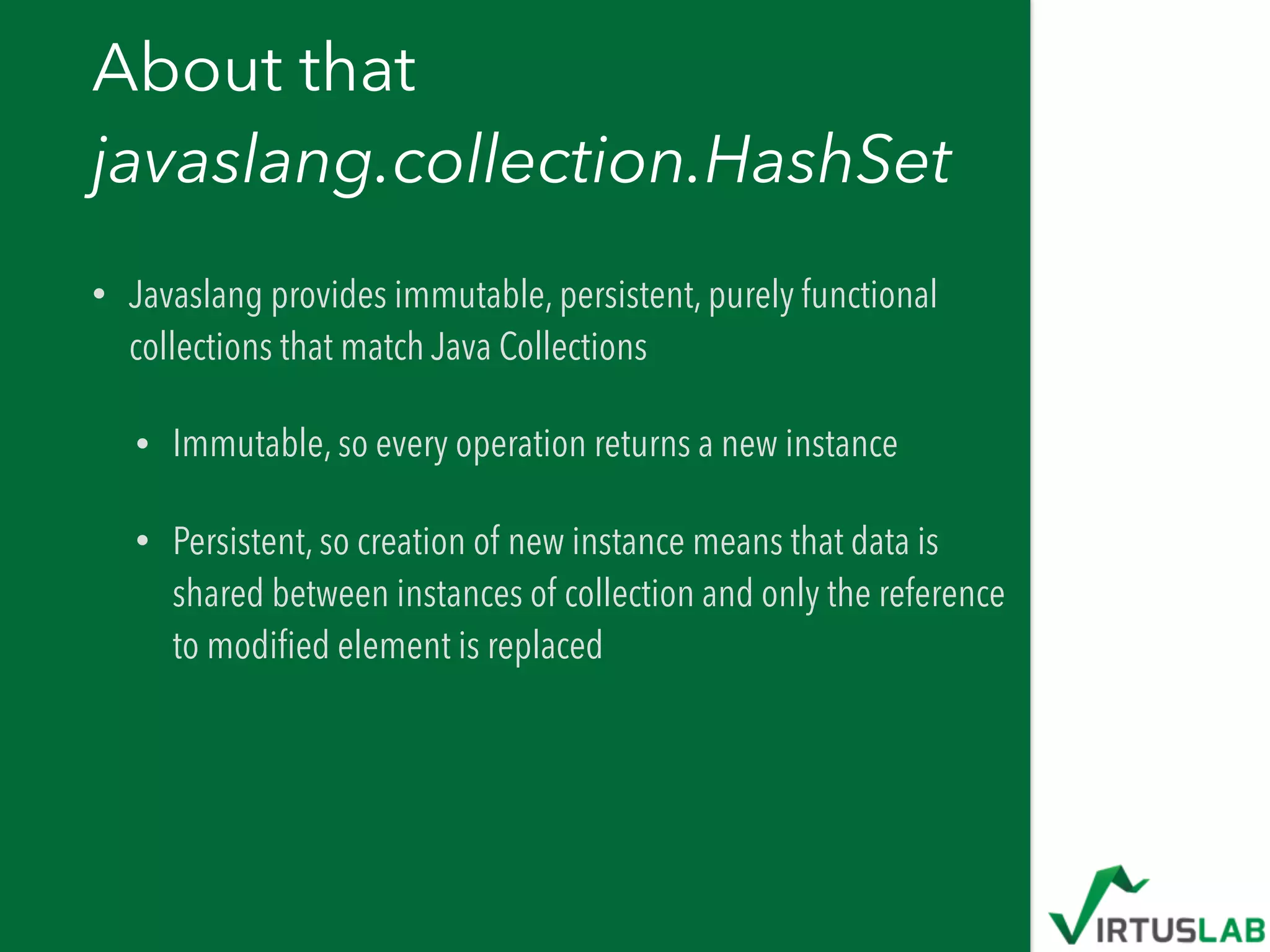 About that  
javaslang.collection.HashSet
• Javaslang provides immutable, persistent, purely functional
collections that match Java Collections
• Immutable, so every operation returns a new instance
• Persistent, so creation of new instance means that data is
shared between instances of collection and only the reference
to modiﬁed element is replaced
 