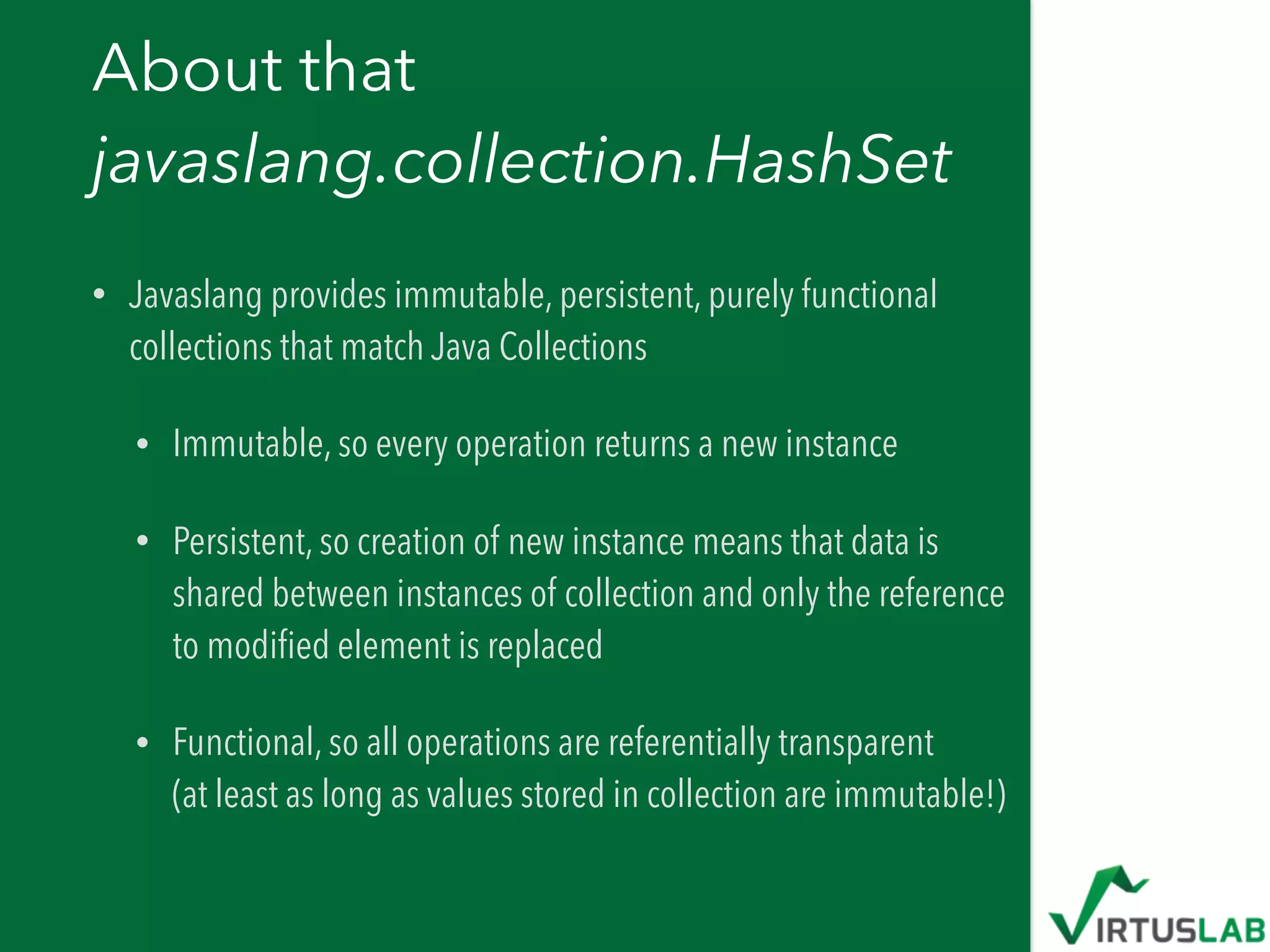 About that  
javaslang.collection.HashSet
• Javaslang provides immutable, persistent, purely functional
collections that match Java Collections
• Immutable, so every operation returns a new instance
• Persistent, so creation of new instance means that data is
shared between instances of collection and only the reference
to modiﬁed element is replaced
• Functional, so all operations are referentially transparent 
(at least as long as values stored in collection are immutable!)
 