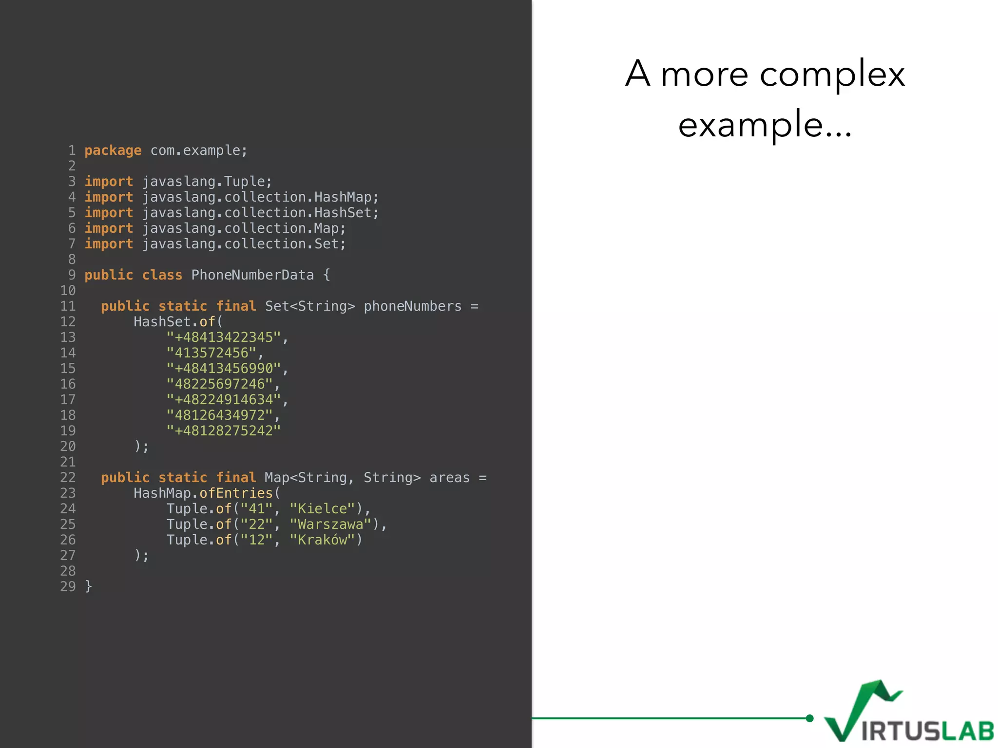 1 package com.example;
2
3 import javaslang.Tuple;
4 import javaslang.collection.HashMap;
5 import javaslang.collection.HashSet;
6 import javaslang.collection.Map;
7 import javaslang.collection.Set;
8
9 public class PhoneNumberData {
10
11 public static final Set<String> phoneNumbers =
12 HashSet.of(
13 "+48413422345",
14 "413572456",
15 "+48413456990",
16 "48225697246",
17 "+48224914634",
18 "48126434972",
19 "+48128275242"
20 );
21
22 public static final Map<String, String> areas =
23 HashMap.ofEntries(
24 Tuple.of("41", "Kielce"),
25 Tuple.of("22", "Warszawa"),
26 Tuple.of("12", "Kraków")
27 );
28
29 }
A more complex  
example...
 