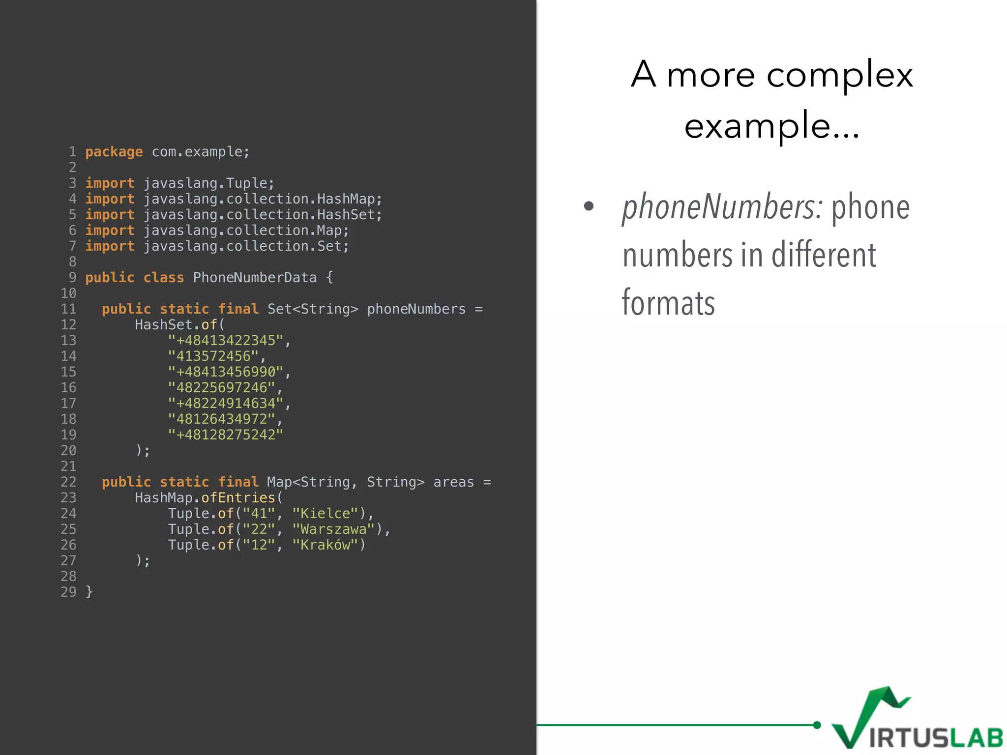 1 package com.example;
2
3 import javaslang.Tuple;
4 import javaslang.collection.HashMap;
5 import javaslang.collection.HashSet;
6 import javaslang.collection.Map;
7 import javaslang.collection.Set;
8
9 public class PhoneNumberData {
10
11 public static final Set<String> phoneNumbers =
12 HashSet.of(
13 "+48413422345",
14 "413572456",
15 "+48413456990",
16 "48225697246",
17 "+48224914634",
18 "48126434972",
19 "+48128275242"
20 );
21
22 public static final Map<String, String> areas =
23 HashMap.ofEntries(
24 Tuple.of("41", "Kielce"),
25 Tuple.of("22", "Warszawa"),
26 Tuple.of("12", "Kraków")
27 );
28
29 }
• phoneNumbers: phone
numbers in different
formats
A more complex  
example...
 