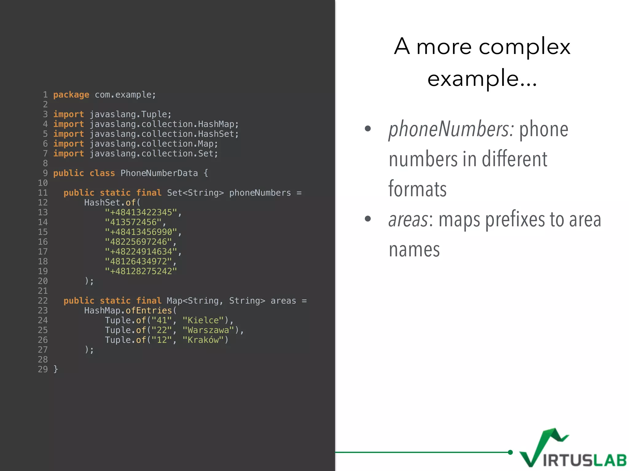1 package com.example;
2
3 import javaslang.Tuple;
4 import javaslang.collection.HashMap;
5 import javaslang.collection.HashSet;
6 import javaslang.collection.Map;
7 import javaslang.collection.Set;
8
9 public class PhoneNumberData {
10
11 public static final Set<String> phoneNumbers =
12 HashSet.of(
13 "+48413422345",
14 "413572456",
15 "+48413456990",
16 "48225697246",
17 "+48224914634",
18 "48126434972",
19 "+48128275242"
20 );
21
22 public static final Map<String, String> areas =
23 HashMap.ofEntries(
24 Tuple.of("41", "Kielce"),
25 Tuple.of("22", "Warszawa"),
26 Tuple.of("12", "Kraków")
27 );
28
29 }
• phoneNumbers: phone
numbers in different
formats
• areas: maps preﬁxes to area
names
A more complex  
example...
 