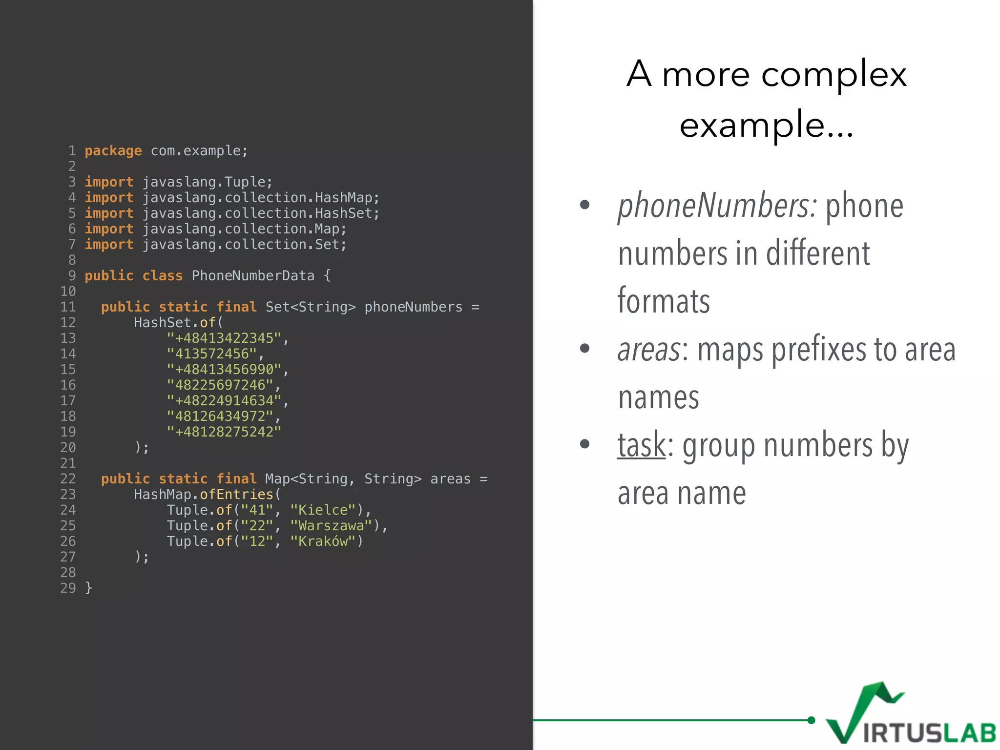 1 package com.example;
2
3 import javaslang.Tuple;
4 import javaslang.collection.HashMap;
5 import javaslang.collection.HashSet;
6 import javaslang.collection.Map;
7 import javaslang.collection.Set;
8
9 public class PhoneNumberData {
10
11 public static final Set<String> phoneNumbers =
12 HashSet.of(
13 "+48413422345",
14 "413572456",
15 "+48413456990",
16 "48225697246",
17 "+48224914634",
18 "48126434972",
19 "+48128275242"
20 );
21
22 public static final Map<String, String> areas =
23 HashMap.ofEntries(
24 Tuple.of("41", "Kielce"),
25 Tuple.of("22", "Warszawa"),
26 Tuple.of("12", "Kraków")
27 );
28
29 }
• phoneNumbers: phone
numbers in different
formats
• areas: maps preﬁxes to area
names
• task: group numbers by
area name
A more complex  
example...
 