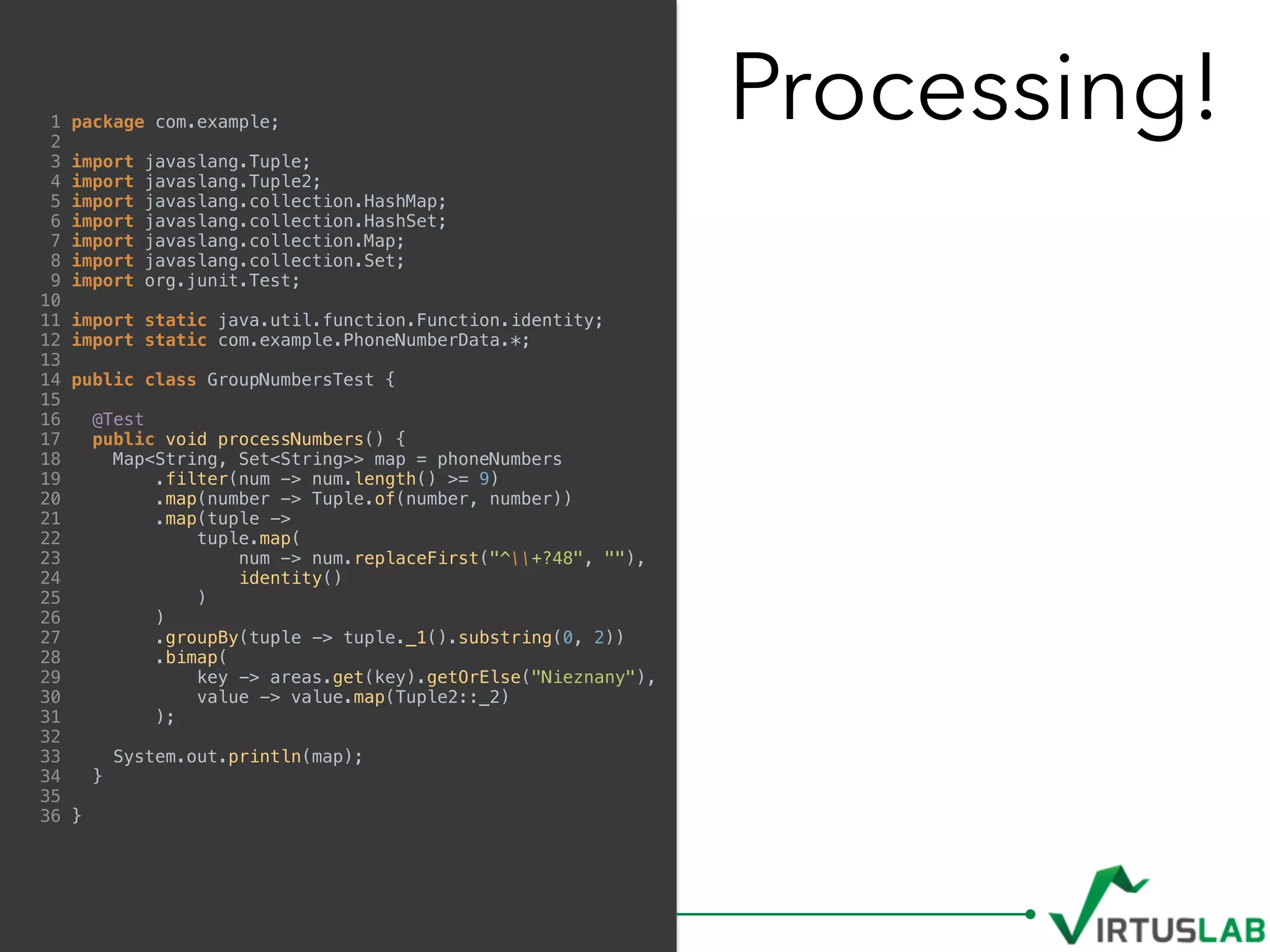 Processing!1 package com.example;
2
3 import javaslang.Tuple;
4 import javaslang.Tuple2;
5 import javaslang.collection.HashMap;
6 import javaslang.collection.HashSet;
7 import javaslang.collection.Map;
8 import javaslang.collection.Set;
9 import org.junit.Test;
10
11 import static java.util.function.Function.identity;
12 import static com.example.PhoneNumberData.*;
13
14 public class GroupNumbersTest {
15
16 @Test
17 public void processNumbers() {
18 Map<String, Set<String>> map = phoneNumbers
19 .filter(num -> num.length() >= 9)
20 .map(number -> Tuple.of(number, number))
21 .map(tuple ->
22 tuple.map(
23 num -> num.replaceFirst("^+?48", ""),
24 identity()
25 )
26 )
27 .groupBy(tuple -> tuple._1().substring(0, 2))
28 .bimap(
29 key -> areas.get(key).getOrElse("Nieznany"),
30 value -> value.map(Tuple2::_2)
31 );
32
33 System.out.println(map);
34 }
35
36 }
 
