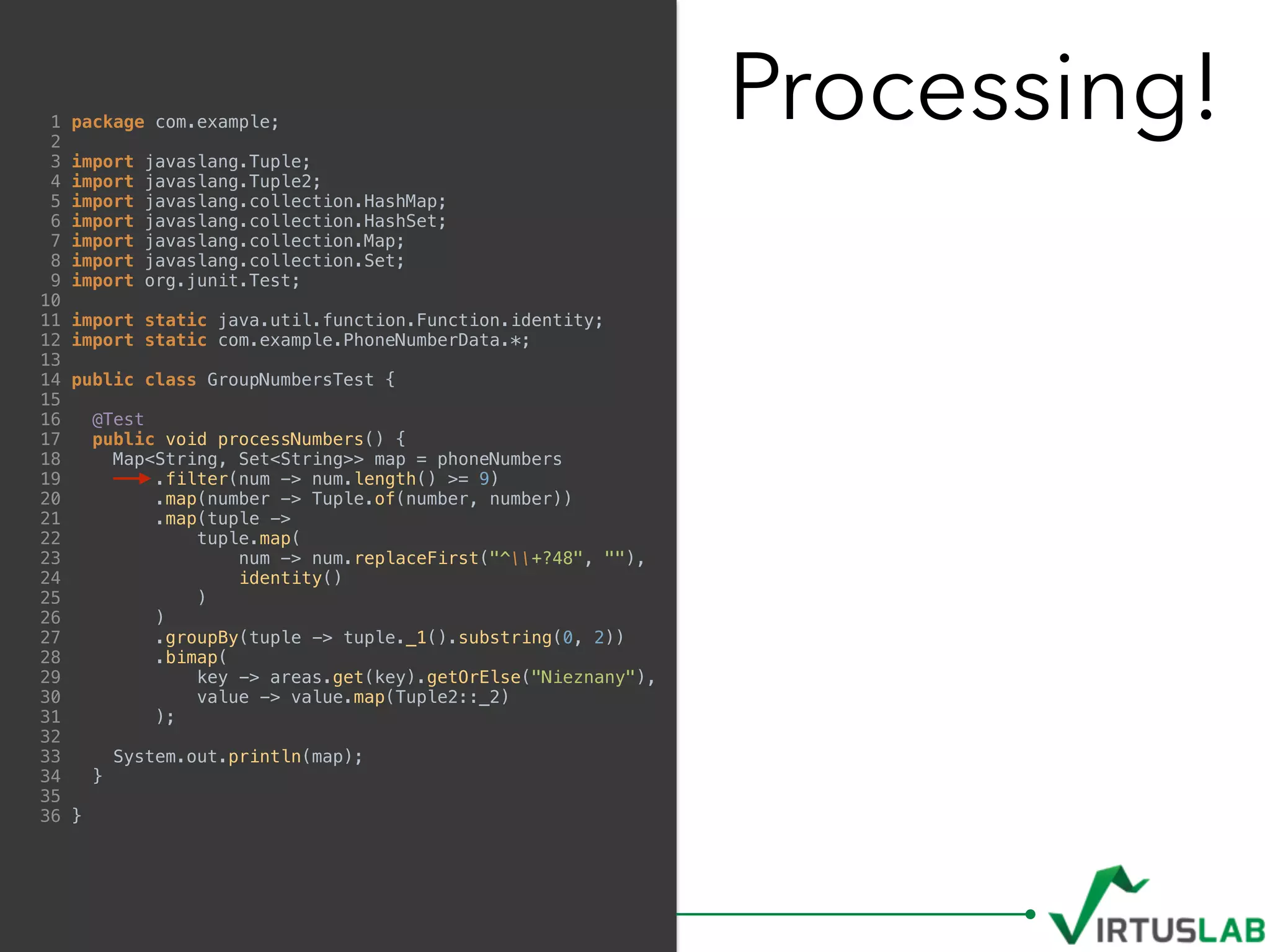 Processing!1 package com.example;
2
3 import javaslang.Tuple;
4 import javaslang.Tuple2;
5 import javaslang.collection.HashMap;
6 import javaslang.collection.HashSet;
7 import javaslang.collection.Map;
8 import javaslang.collection.Set;
9 import org.junit.Test;
10
11 import static java.util.function.Function.identity;
12 import static com.example.PhoneNumberData.*;
13
14 public class GroupNumbersTest {
15
16 @Test
17 public void processNumbers() {
18 Map<String, Set<String>> map = phoneNumbers
19 .filter(num -> num.length() >= 9)
20 .map(number -> Tuple.of(number, number))
21 .map(tuple ->
22 tuple.map(
23 num -> num.replaceFirst("^+?48", ""),
24 identity()
25 )
26 )
27 .groupBy(tuple -> tuple._1().substring(0, 2))
28 .bimap(
29 key -> areas.get(key).getOrElse("Nieznany"),
30 value -> value.map(Tuple2::_2)
31 );
32
33 System.out.println(map);
34 }
35
36 }
 