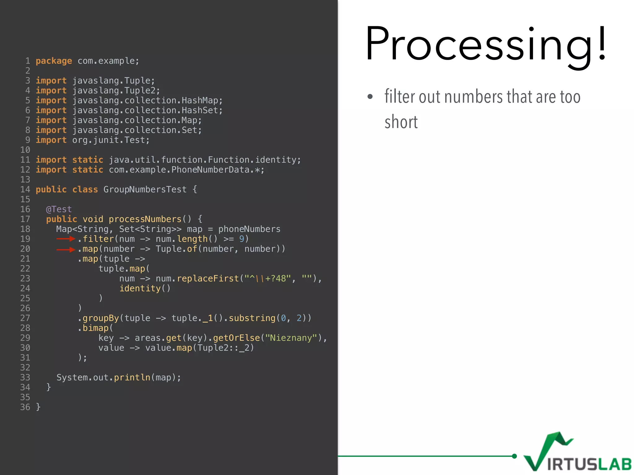 Processing!
• ﬁlter out numbers that are too
short
1 package com.example;
2
3 import javaslang.Tuple;
4 import javaslang.Tuple2;
5 import javaslang.collection.HashMap;
6 import javaslang.collection.HashSet;
7 import javaslang.collection.Map;
8 import javaslang.collection.Set;
9 import org.junit.Test;
10
11 import static java.util.function.Function.identity;
12 import static com.example.PhoneNumberData.*;
13
14 public class GroupNumbersTest {
15
16 @Test
17 public void processNumbers() {
18 Map<String, Set<String>> map = phoneNumbers
19 .filter(num -> num.length() >= 9)
20 .map(number -> Tuple.of(number, number))
21 .map(tuple ->
22 tuple.map(
23 num -> num.replaceFirst("^+?48", ""),
24 identity()
25 )
26 )
27 .groupBy(tuple -> tuple._1().substring(0, 2))
28 .bimap(
29 key -> areas.get(key).getOrElse("Nieznany"),
30 value -> value.map(Tuple2::_2)
31 );
32
33 System.out.println(map);
34 }
35
36 }
 