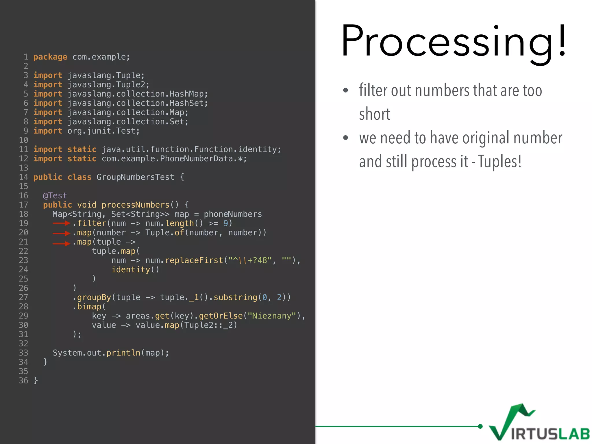 Processing!
• ﬁlter out numbers that are too
short
• we need to have original number
and still process it - Tuples!
1 package com.example;
2
3 import javaslang.Tuple;
4 import javaslang.Tuple2;
5 import javaslang.collection.HashMap;
6 import javaslang.collection.HashSet;
7 import javaslang.collection.Map;
8 import javaslang.collection.Set;
9 import org.junit.Test;
10
11 import static java.util.function.Function.identity;
12 import static com.example.PhoneNumberData.*;
13
14 public class GroupNumbersTest {
15
16 @Test
17 public void processNumbers() {
18 Map<String, Set<String>> map = phoneNumbers
19 .filter(num -> num.length() >= 9)
20 .map(number -> Tuple.of(number, number))
21 .map(tuple ->
22 tuple.map(
23 num -> num.replaceFirst("^+?48", ""),
24 identity()
25 )
26 )
27 .groupBy(tuple -> tuple._1().substring(0, 2))
28 .bimap(
29 key -> areas.get(key).getOrElse("Nieznany"),
30 value -> value.map(Tuple2::_2)
31 );
32
33 System.out.println(map);
34 }
35
36 }
 