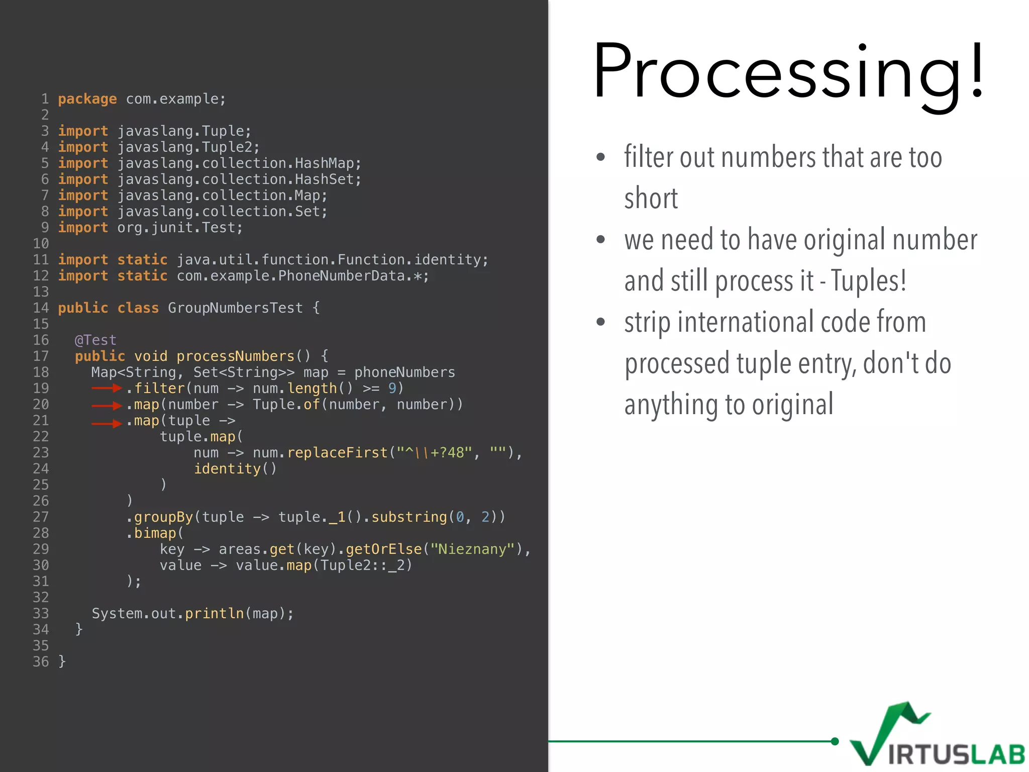 Processing!
• ﬁlter out numbers that are too
short
• we need to have original number
and still process it - Tuples!
• strip international code from
processed tuple entry, don't do
anything to original
1 package com.example;
2
3 import javaslang.Tuple;
4 import javaslang.Tuple2;
5 import javaslang.collection.HashMap;
6 import javaslang.collection.HashSet;
7 import javaslang.collection.Map;
8 import javaslang.collection.Set;
9 import org.junit.Test;
10
11 import static java.util.function.Function.identity;
12 import static com.example.PhoneNumberData.*;
13
14 public class GroupNumbersTest {
15
16 @Test
17 public void processNumbers() {
18 Map<String, Set<String>> map = phoneNumbers
19 .filter(num -> num.length() >= 9)
20 .map(number -> Tuple.of(number, number))
21 .map(tuple ->
22 tuple.map(
23 num -> num.replaceFirst("^+?48", ""),
24 identity()
25 )
26 )
27 .groupBy(tuple -> tuple._1().substring(0, 2))
28 .bimap(
29 key -> areas.get(key).getOrElse("Nieznany"),
30 value -> value.map(Tuple2::_2)
31 );
32
33 System.out.println(map);
34 }
35
36 }
 