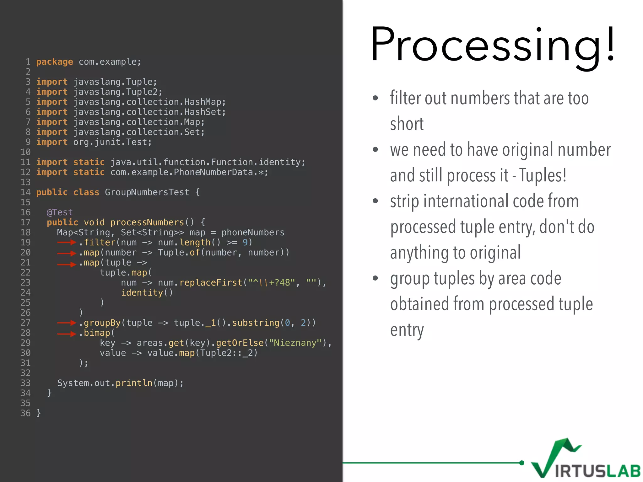Processing!
• ﬁlter out numbers that are too
short
• we need to have original number
and still process it - Tuples!
• strip international code from
processed tuple entry, don't do
anything to original
• group tuples by area code
obtained from processed tuple
entry
1 package com.example;
2
3 import javaslang.Tuple;
4 import javaslang.Tuple2;
5 import javaslang.collection.HashMap;
6 import javaslang.collection.HashSet;
7 import javaslang.collection.Map;
8 import javaslang.collection.Set;
9 import org.junit.Test;
10
11 import static java.util.function.Function.identity;
12 import static com.example.PhoneNumberData.*;
13
14 public class GroupNumbersTest {
15
16 @Test
17 public void processNumbers() {
18 Map<String, Set<String>> map = phoneNumbers
19 .filter(num -> num.length() >= 9)
20 .map(number -> Tuple.of(number, number))
21 .map(tuple ->
22 tuple.map(
23 num -> num.replaceFirst("^+?48", ""),
24 identity()
25 )
26 )
27 .groupBy(tuple -> tuple._1().substring(0, 2))
28 .bimap(
29 key -> areas.get(key).getOrElse("Nieznany"),
30 value -> value.map(Tuple2::_2)
31 );
32
33 System.out.println(map);
34 }
35
36 }
 