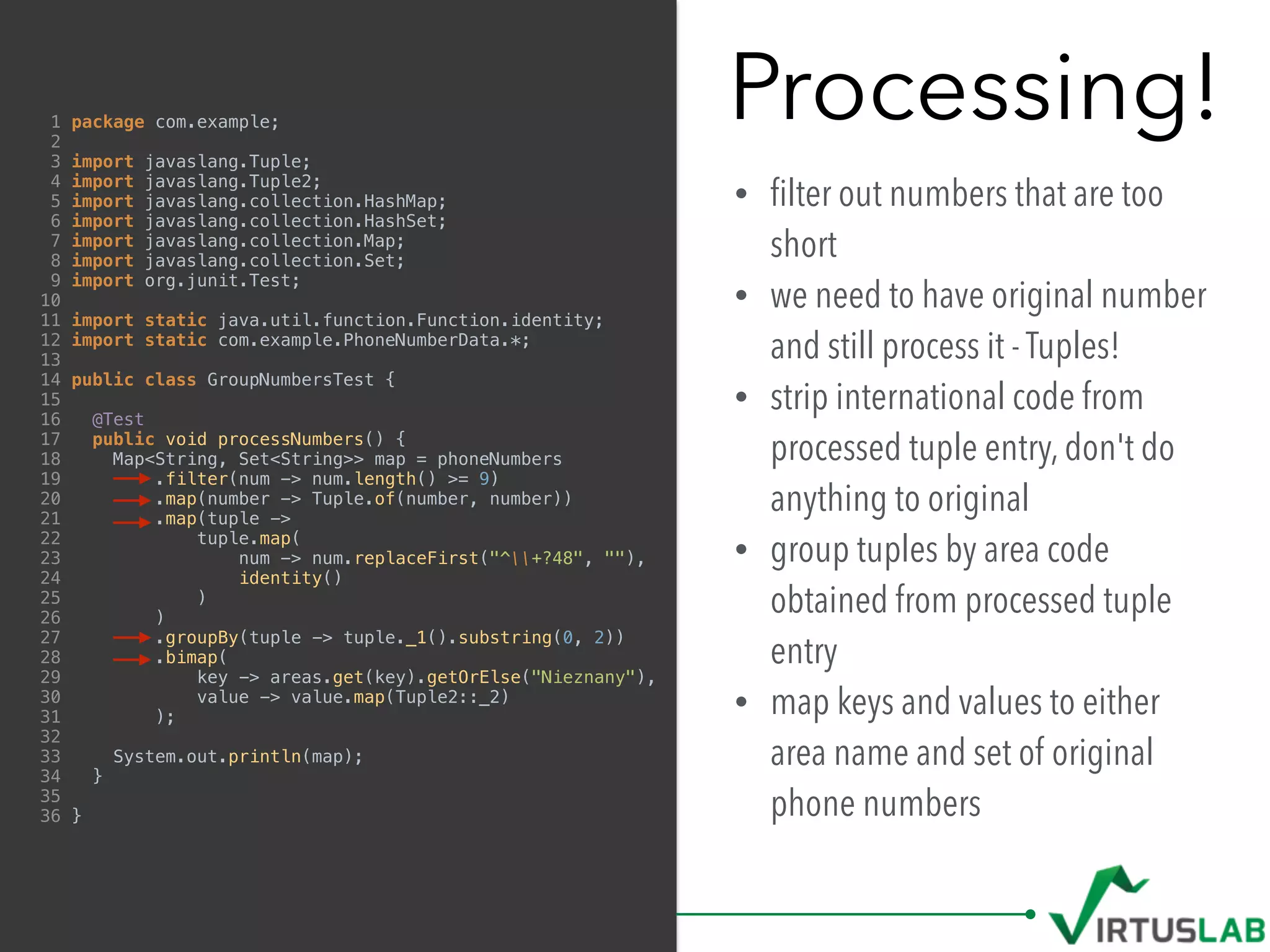 Processing!
• ﬁlter out numbers that are too
short
• we need to have original number
and still process it - Tuples!
• strip international code from
processed tuple entry, don't do
anything to original
• group tuples by area code
obtained from processed tuple
entry
• map keys and values to either
area name and set of original
phone numbers
1 package com.example;
2
3 import javaslang.Tuple;
4 import javaslang.Tuple2;
5 import javaslang.collection.HashMap;
6 import javaslang.collection.HashSet;
7 import javaslang.collection.Map;
8 import javaslang.collection.Set;
9 import org.junit.Test;
10
11 import static java.util.function.Function.identity;
12 import static com.example.PhoneNumberData.*;
13
14 public class GroupNumbersTest {
15
16 @Test
17 public void processNumbers() {
18 Map<String, Set<String>> map = phoneNumbers
19 .filter(num -> num.length() >= 9)
20 .map(number -> Tuple.of(number, number))
21 .map(tuple ->
22 tuple.map(
23 num -> num.replaceFirst("^+?48", ""),
24 identity()
25 )
26 )
27 .groupBy(tuple -> tuple._1().substring(0, 2))
28 .bimap(
29 key -> areas.get(key).getOrElse("Nieznany"),
30 value -> value.map(Tuple2::_2)
31 );
32
33 System.out.println(map);
34 }
35
36 }
 