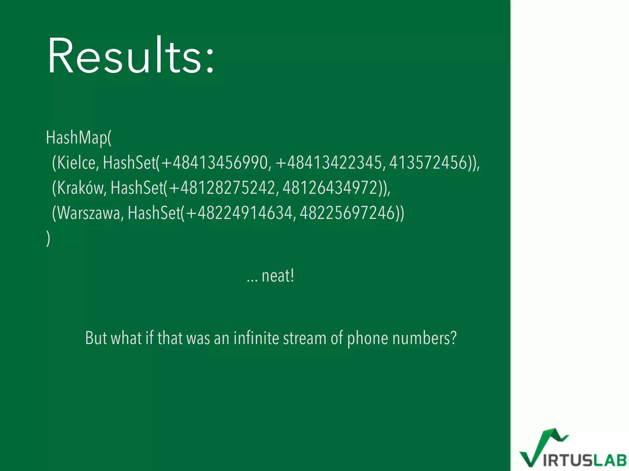 Results:
HashMap( 
(Kielce, HashSet(+48413456990, +48413422345, 413572456)),  
(Kraków, HashSet(+48128275242, 48126434972)),  
(Warszawa, HashSet(+48224914634, 48225697246)) 
)
... neat! 
But what if that was an inﬁnite stream of phone numbers?
 