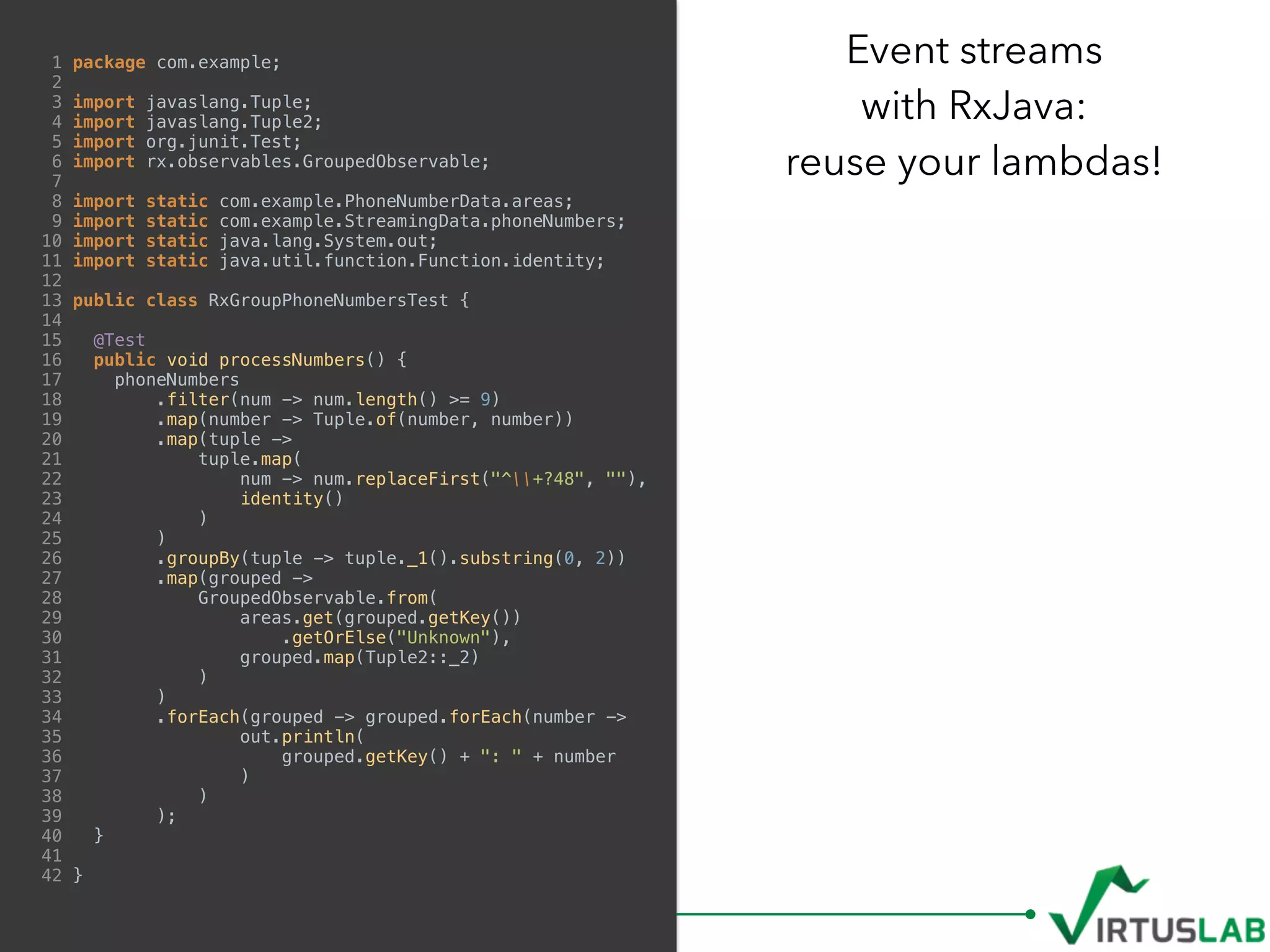 1 package com.example;
2
3 import javaslang.Tuple;
4 import javaslang.Tuple2;
5 import org.junit.Test;
6 import rx.observables.GroupedObservable;
7
8 import static com.example.PhoneNumberData.areas;
9 import static com.example.StreamingData.phoneNumbers;
10 import static java.lang.System.out;
11 import static java.util.function.Function.identity;
12
13 public class RxGroupPhoneNumbersTest {
14
15 @Test
16 public void processNumbers() {
17 phoneNumbers
18 .filter(num -> num.length() >= 9)
19 .map(number -> Tuple.of(number, number))
20 .map(tuple ->
21 tuple.map(
22 num -> num.replaceFirst("^+?48", ""),
23 identity()
24 )
25 )
26 .groupBy(tuple -> tuple._1().substring(0, 2))
27 .map(grouped ->
28 GroupedObservable.from(
29 areas.get(grouped.getKey())
30 .getOrElse("Unknown"),
31 grouped.map(Tuple2::_2)
32 )
33 )
34 .forEach(grouped -> grouped.forEach(number ->
35 out.println(
36 grouped.getKey() + ": " + number
37 )
38 )
39 );
40 }
41
42 }
Event streams  
with RxJava:  
reuse your lambdas!
 