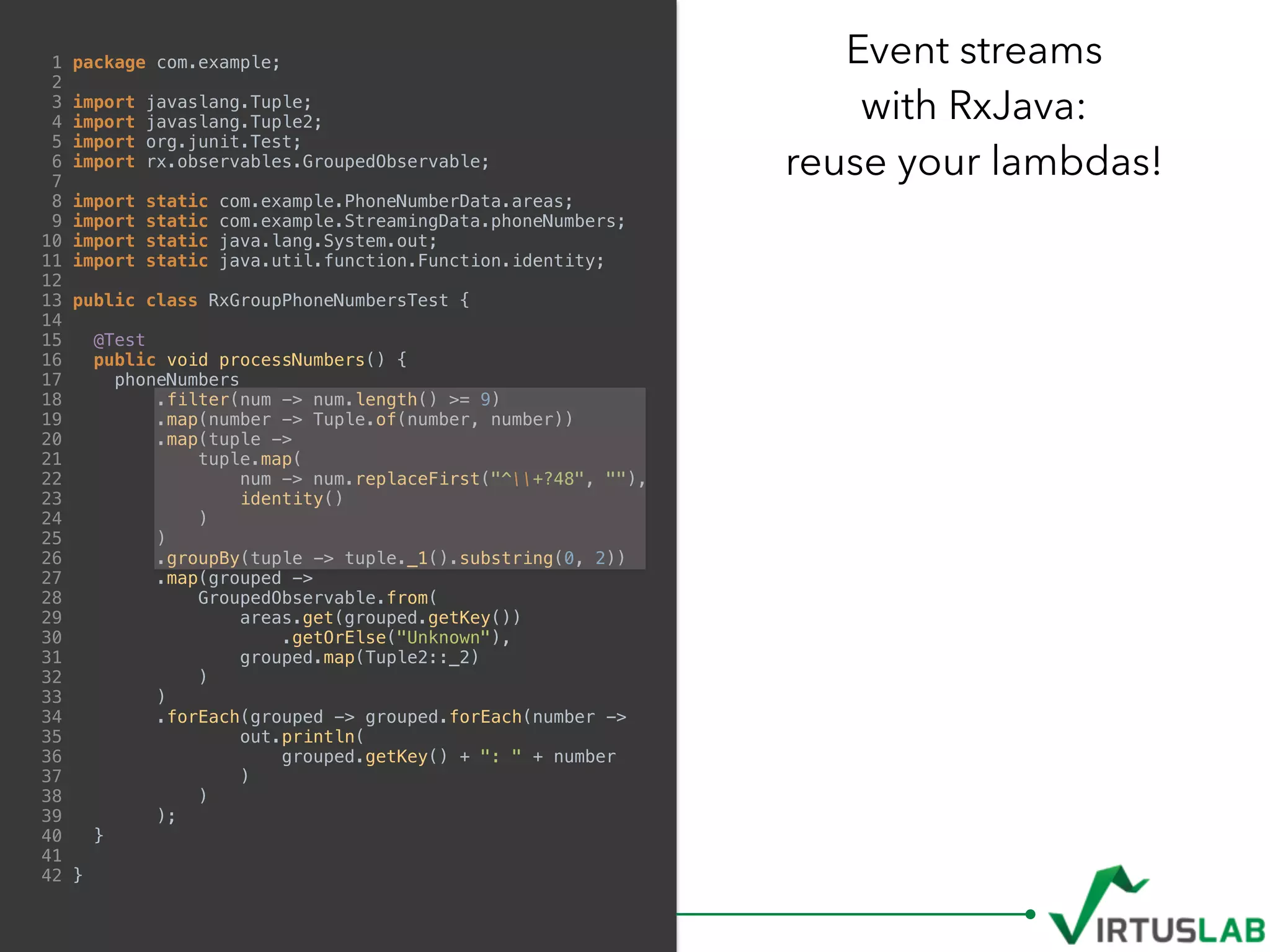 1 package com.example;
2
3 import javaslang.Tuple;
4 import javaslang.Tuple2;
5 import org.junit.Test;
6 import rx.observables.GroupedObservable;
7
8 import static com.example.PhoneNumberData.areas;
9 import static com.example.StreamingData.phoneNumbers;
10 import static java.lang.System.out;
11 import static java.util.function.Function.identity;
12
13 public class RxGroupPhoneNumbersTest {
14
15 @Test
16 public void processNumbers() {
17 phoneNumbers
18 .filter(num -> num.length() >= 9)
19 .map(number -> Tuple.of(number, number))
20 .map(tuple ->
21 tuple.map(
22 num -> num.replaceFirst("^+?48", ""),
23 identity()
24 )
25 )
26 .groupBy(tuple -> tuple._1().substring(0, 2))
27 .map(grouped ->
28 GroupedObservable.from(
29 areas.get(grouped.getKey())
30 .getOrElse("Unknown"),
31 grouped.map(Tuple2::_2)
32 )
33 )
34 .forEach(grouped -> grouped.forEach(number ->
35 out.println(
36 grouped.getKey() + ": " + number
37 )
38 )
39 );
40 }
41
42 }
Event streams  
with RxJava:  
reuse your lambdas!
 