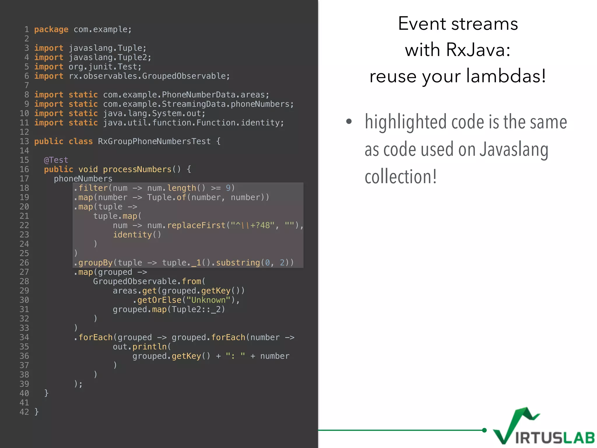 1 package com.example;
2
3 import javaslang.Tuple;
4 import javaslang.Tuple2;
5 import org.junit.Test;
6 import rx.observables.GroupedObservable;
7
8 import static com.example.PhoneNumberData.areas;
9 import static com.example.StreamingData.phoneNumbers;
10 import static java.lang.System.out;
11 import static java.util.function.Function.identity;
12
13 public class RxGroupPhoneNumbersTest {
14
15 @Test
16 public void processNumbers() {
17 phoneNumbers
18 .filter(num -> num.length() >= 9)
19 .map(number -> Tuple.of(number, number))
20 .map(tuple ->
21 tuple.map(
22 num -> num.replaceFirst("^+?48", ""),
23 identity()
24 )
25 )
26 .groupBy(tuple -> tuple._1().substring(0, 2))
27 .map(grouped ->
28 GroupedObservable.from(
29 areas.get(grouped.getKey())
30 .getOrElse("Unknown"),
31 grouped.map(Tuple2::_2)
32 )
33 )
34 .forEach(grouped -> grouped.forEach(number ->
35 out.println(
36 grouped.getKey() + ": " + number
37 )
38 )
39 );
40 }
41
42 }
Event streams  
with RxJava:  
reuse your lambdas!
• highlighted code is the same
as code used on Javaslang
collection!
 