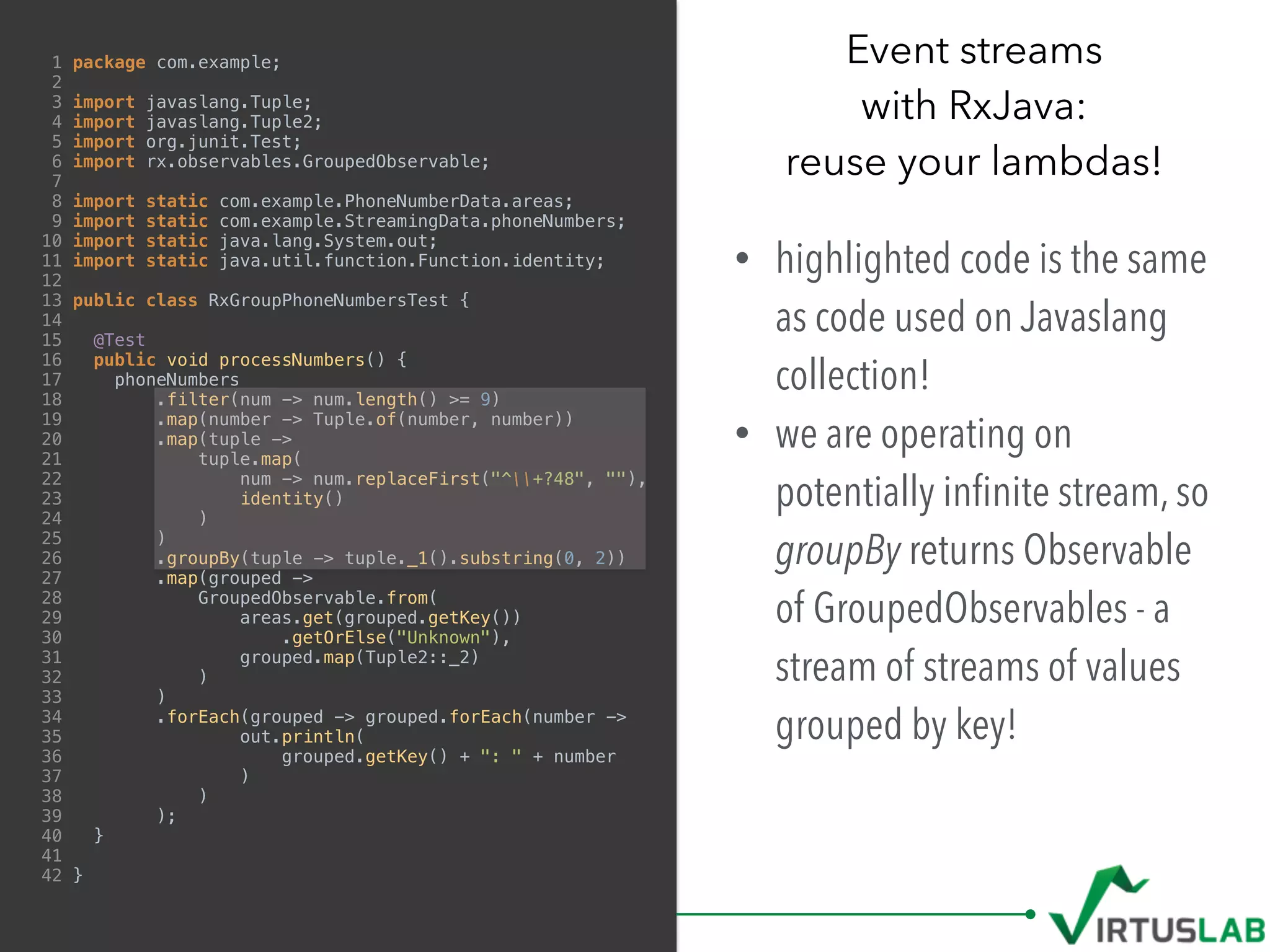 1 package com.example;
2
3 import javaslang.Tuple;
4 import javaslang.Tuple2;
5 import org.junit.Test;
6 import rx.observables.GroupedObservable;
7
8 import static com.example.PhoneNumberData.areas;
9 import static com.example.StreamingData.phoneNumbers;
10 import static java.lang.System.out;
11 import static java.util.function.Function.identity;
12
13 public class RxGroupPhoneNumbersTest {
14
15 @Test
16 public void processNumbers() {
17 phoneNumbers
18 .filter(num -> num.length() >= 9)
19 .map(number -> Tuple.of(number, number))
20 .map(tuple ->
21 tuple.map(
22 num -> num.replaceFirst("^+?48", ""),
23 identity()
24 )
25 )
26 .groupBy(tuple -> tuple._1().substring(0, 2))
27 .map(grouped ->
28 GroupedObservable.from(
29 areas.get(grouped.getKey())
30 .getOrElse("Unknown"),
31 grouped.map(Tuple2::_2)
32 )
33 )
34 .forEach(grouped -> grouped.forEach(number ->
35 out.println(
36 grouped.getKey() + ": " + number
37 )
38 )
39 );
40 }
41
42 }
Event streams  
with RxJava:  
reuse your lambdas!
• highlighted code is the same
as code used on Javaslang
collection!
• we are operating on
potentially inﬁnite stream, so
groupBy returns Observable
of GroupedObservables - a
stream of streams of values
grouped by key!
 