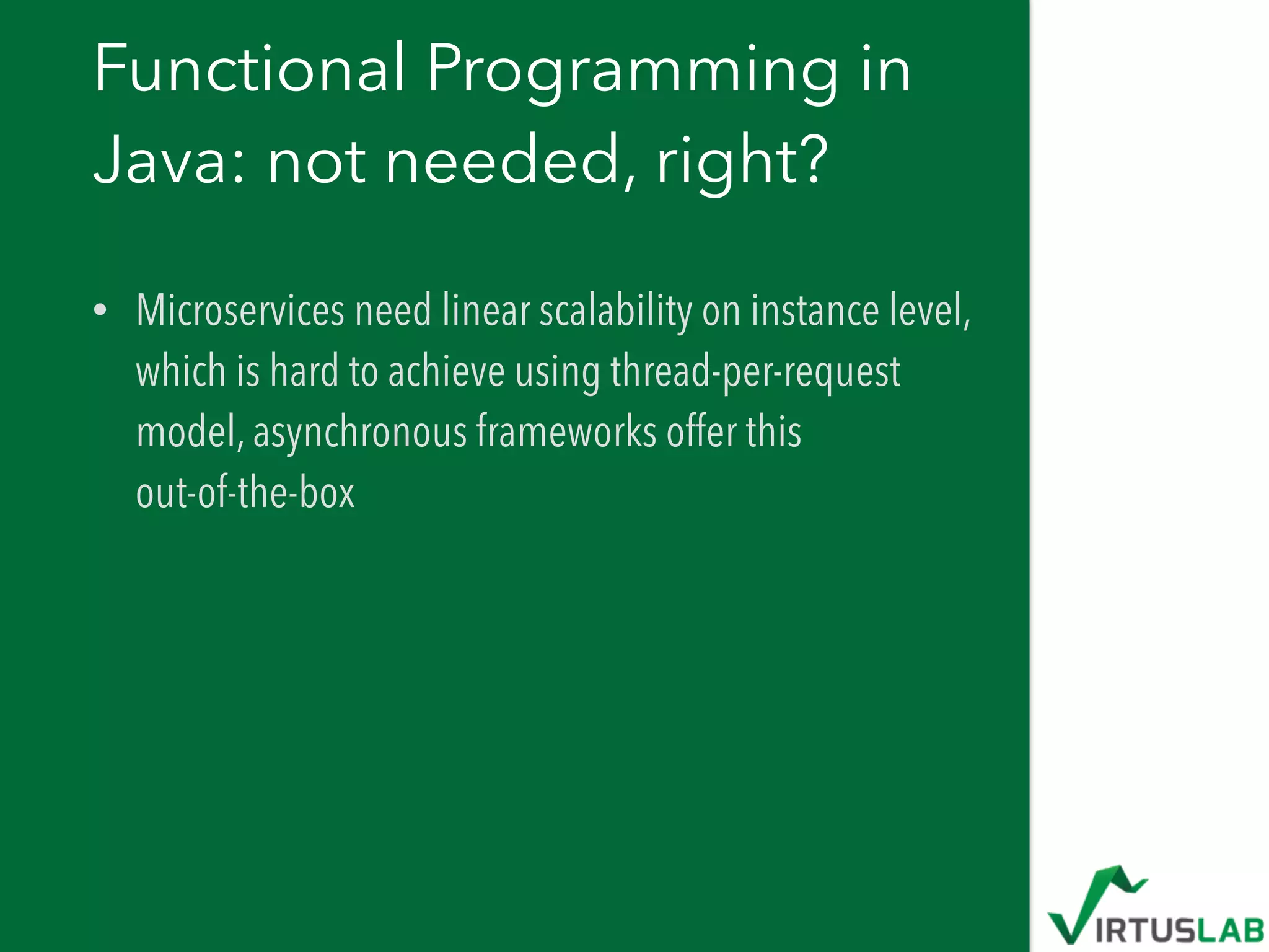 Functional Programming in
Java: not needed, right?
• Microservices need linear scalability on instance level,
which is hard to achieve using thread-per-request
model, asynchronous frameworks offer this  
out-of-the-box
 