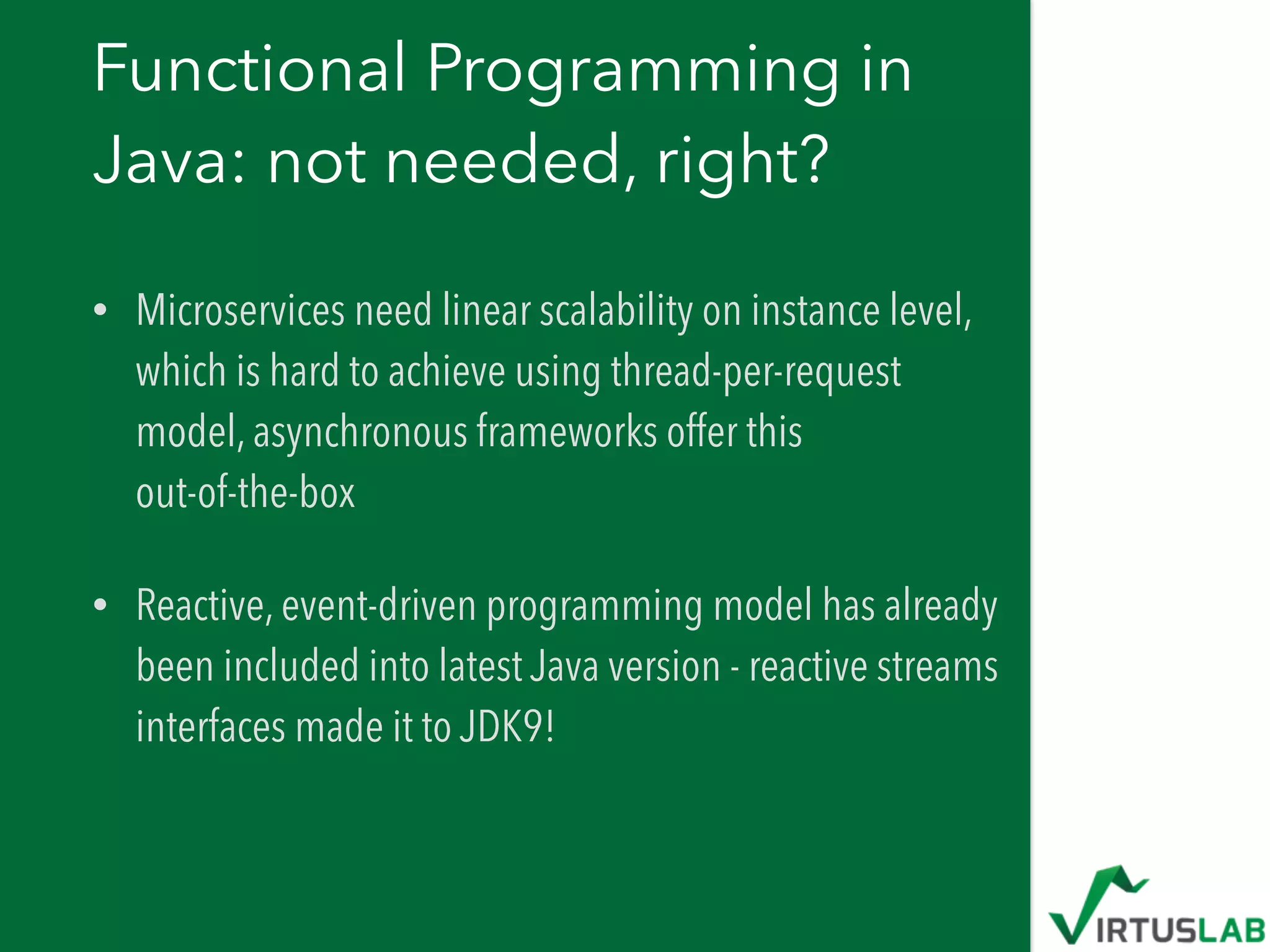 Functional Programming in
Java: not needed, right?
• Microservices need linear scalability on instance level,
which is hard to achieve using thread-per-request
model, asynchronous frameworks offer this  
out-of-the-box
• Reactive, event-driven programming model has already
been included into latest Java version - reactive streams
interfaces made it to JDK9!
 