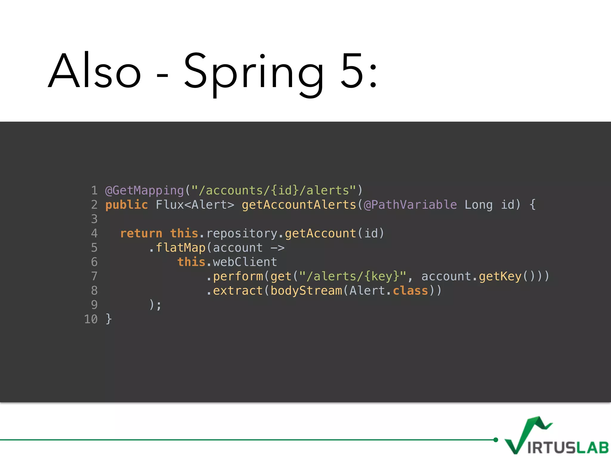 Also - Spring 5:
1 @GetMapping("/accounts/{id}/alerts")
2 public Flux<Alert> getAccountAlerts(@PathVariable Long id) {
3
4 return this.repository.getAccount(id)
5 .flatMap(account ->
6 this.webClient
7 .perform(get("/alerts/{key}", account.getKey()))
8 .extract(bodyStream(Alert.class))
9 );
10 }
 