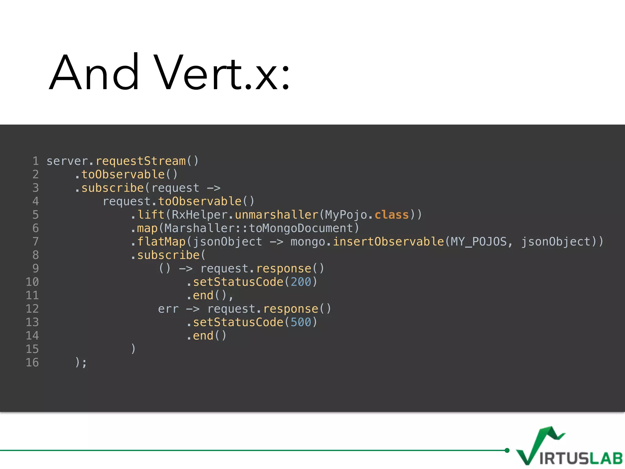 And Vert.x:
1 server.requestStream()
2 .toObservable()
3 .subscribe(request ->
4 request.toObservable()
5 .lift(RxHelper.unmarshaller(MyPojo.class))
6 .map(Marshaller::toMongoDocument)
7 .flatMap(jsonObject -> mongo.insertObservable(MY_POJOS, jsonObject))
8 .subscribe(
9 () -> request.response()
10 .setStatusCode(200)
11 .end(),
12 err -> request.response()
13 .setStatusCode(500)
14 .end()
15 )
16 );
 