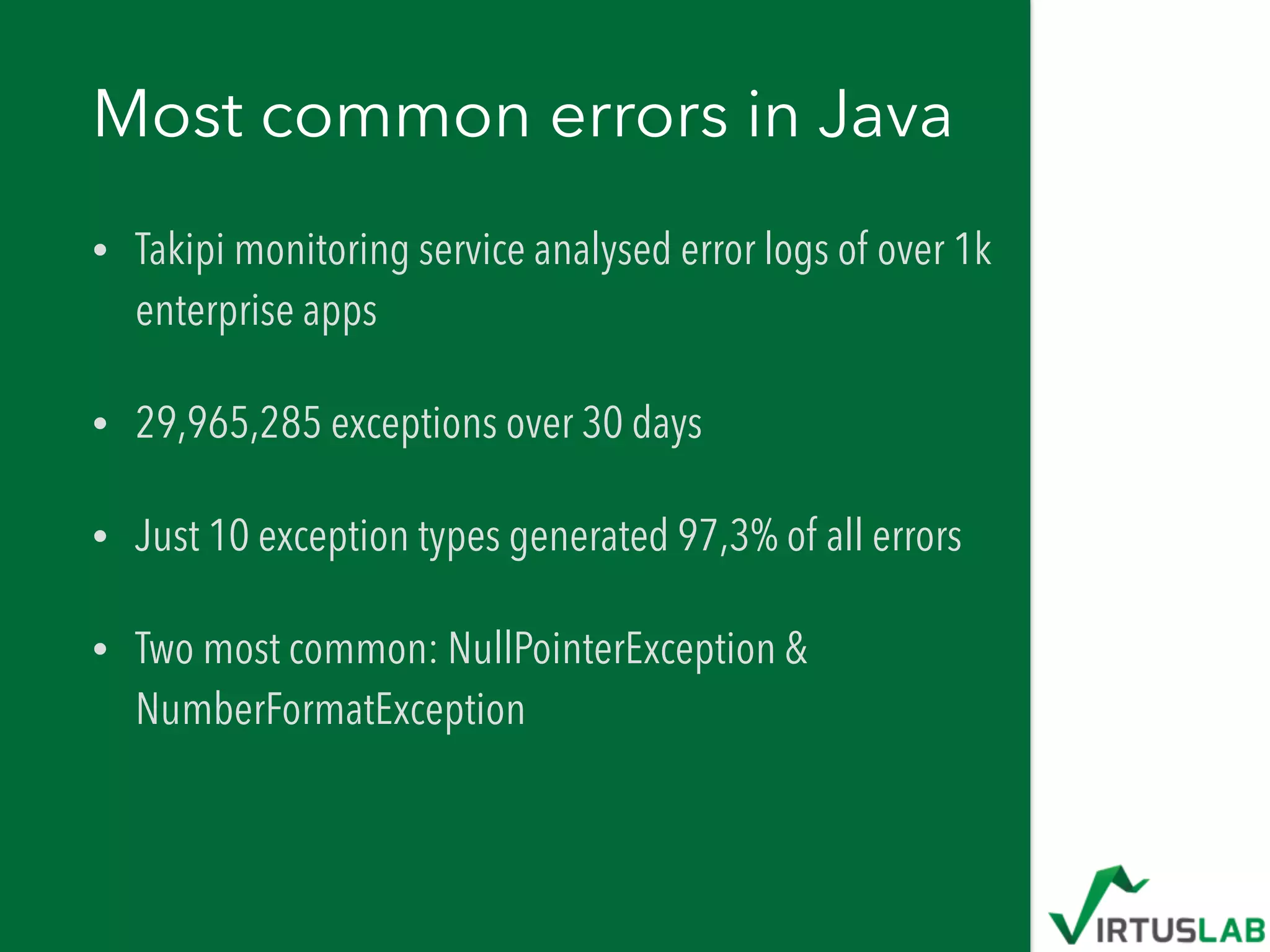 Most common errors in Java
• Takipi monitoring service analysed error logs of over 1k
enterprise apps
• 29,965,285 exceptions over 30 days
• Just 10 exception types generated 97,3% of all errors
• Two most common: NullPointerException &
NumberFormatException
 
