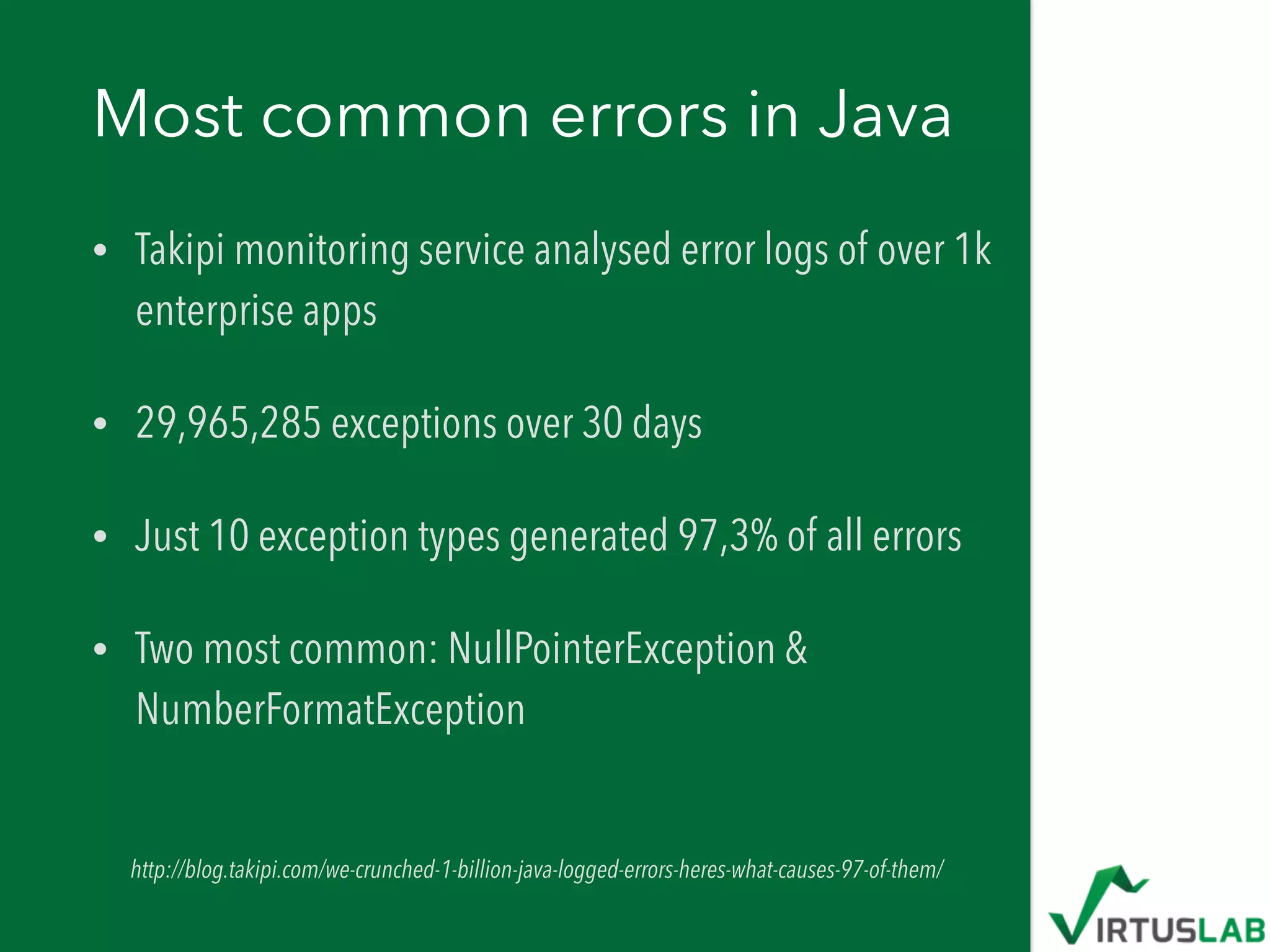 Most common errors in Java
• Takipi monitoring service analysed error logs of over 1k
enterprise apps
• 29,965,285 exceptions over 30 days
• Just 10 exception types generated 97,3% of all errors
• Two most common: NullPointerException &
NumberFormatException
http://blog.takipi.com/we-crunched-1-billion-java-logged-errors-heres-what-causes-97-of-them/
 