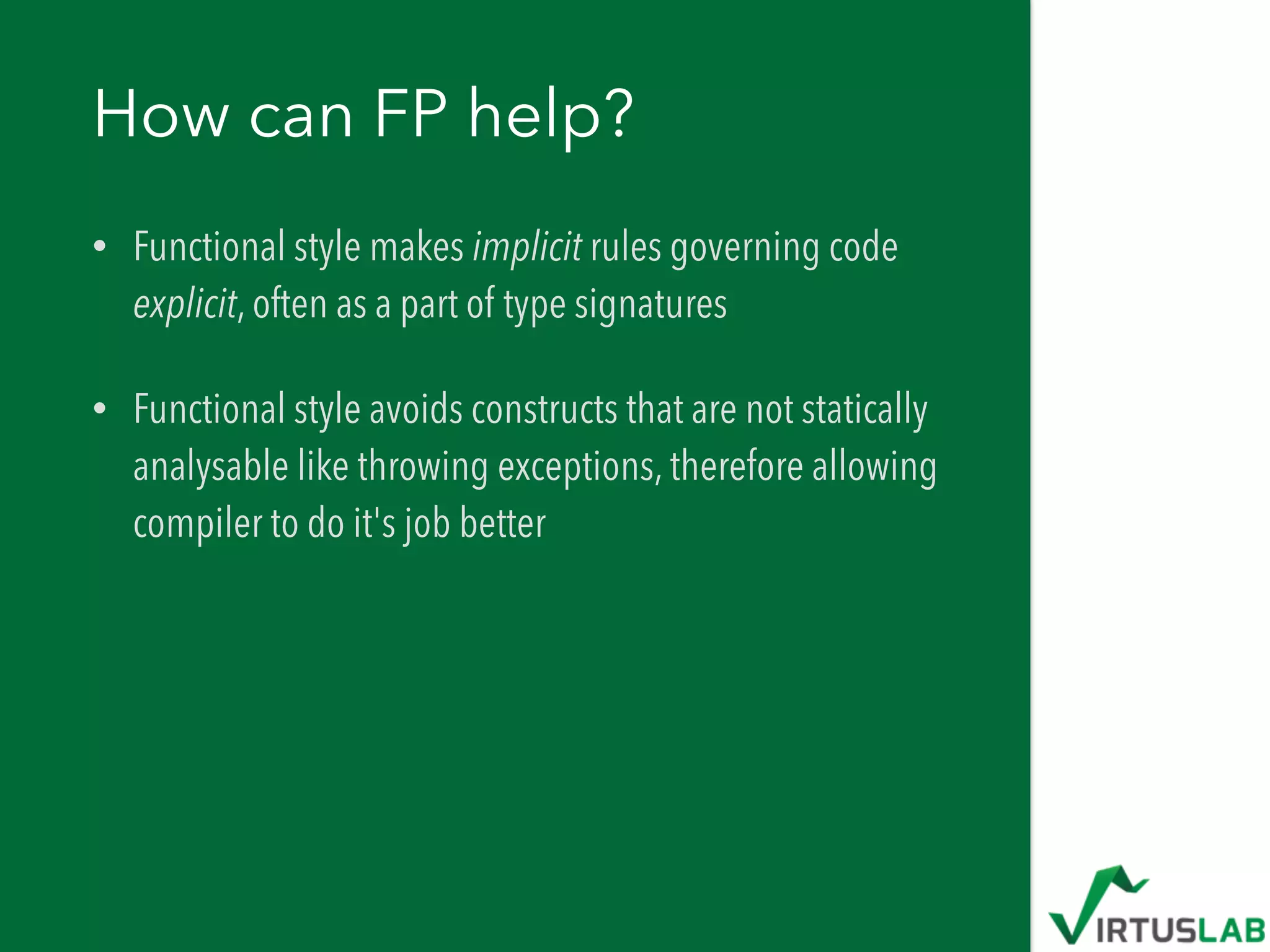 How can FP help?
• Functional style makes implicit rules governing code
explicit, often as a part of type signatures
• Functional style avoids constructs that are not statically
analysable like throwing exceptions, therefore allowing
compiler to do it's job better
 