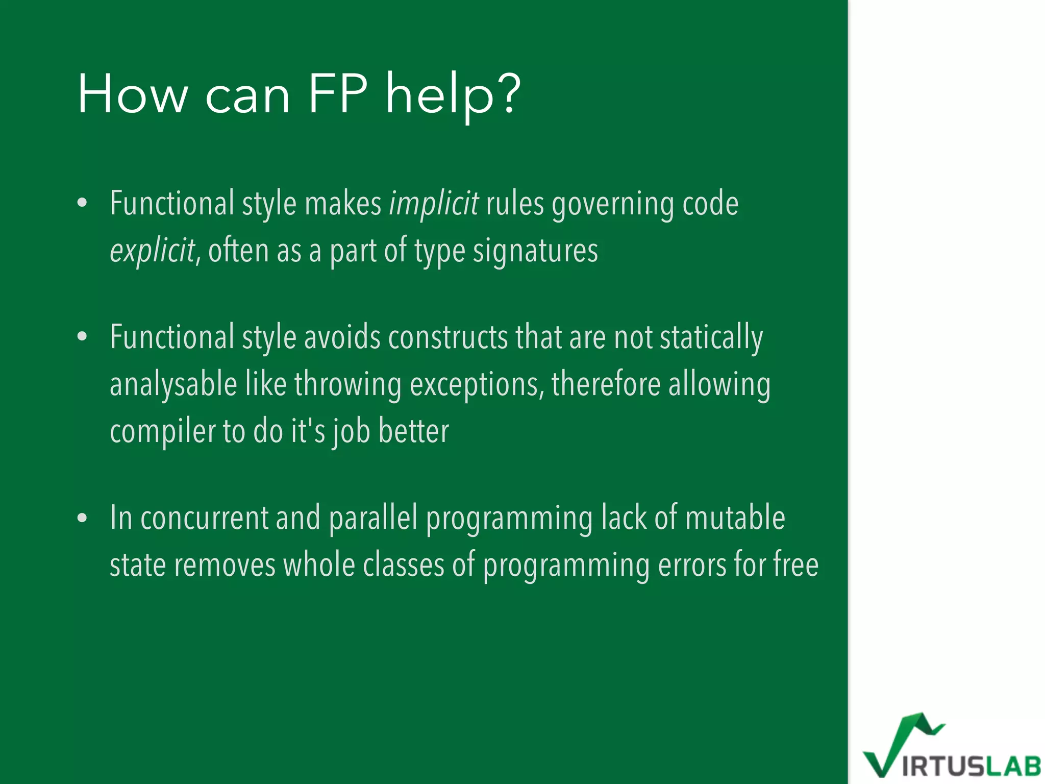 How can FP help?
• Functional style makes implicit rules governing code
explicit, often as a part of type signatures
• Functional style avoids constructs that are not statically
analysable like throwing exceptions, therefore allowing
compiler to do it's job better
• In concurrent and parallel programming lack of mutable
state removes whole classes of programming errors for free
 
