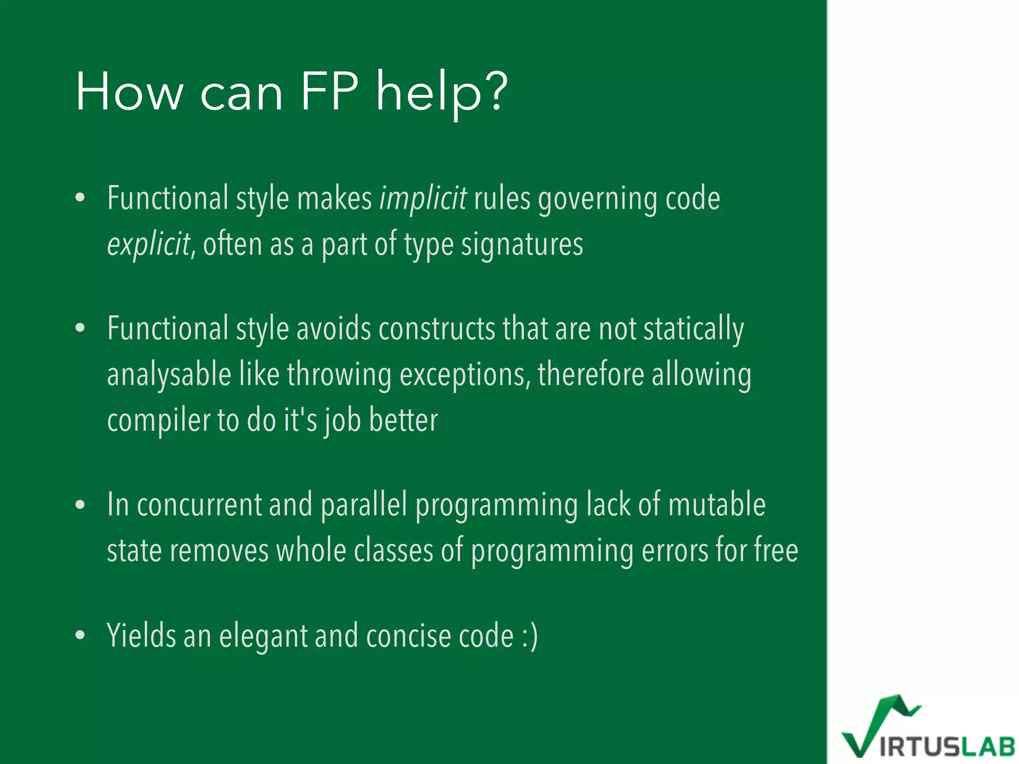 How can FP help?
• Functional style makes implicit rules governing code
explicit, often as a part of type signatures
• Functional style avoids constructs that are not statically
analysable like throwing exceptions, therefore allowing
compiler to do it's job better
• In concurrent and parallel programming lack of mutable
state removes whole classes of programming errors for free
• Yields an elegant and concise code :)
 