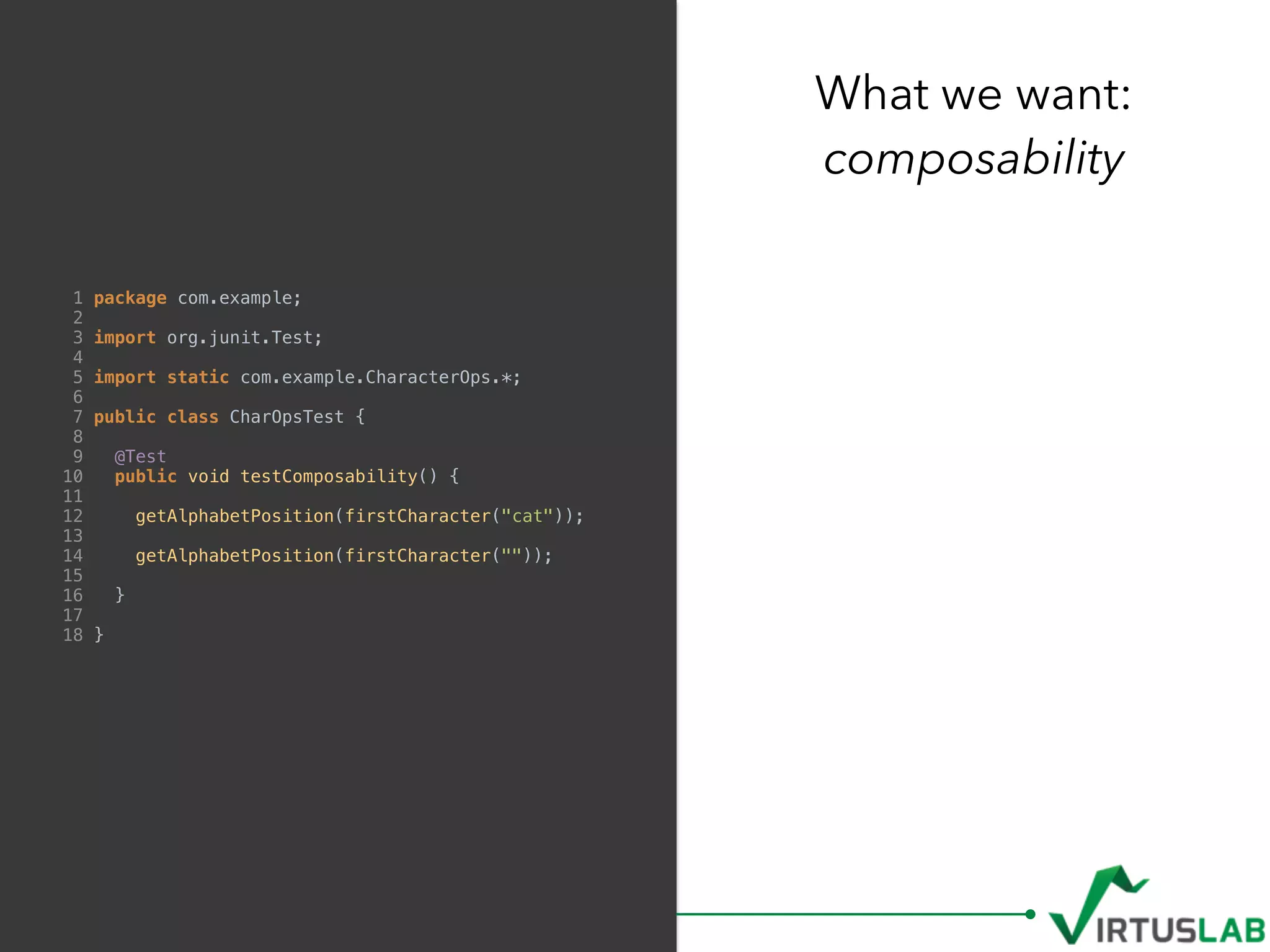 What we want: 
composability
1 package com.example;
2
3 import org.junit.Test;
4
5 import static com.example.CharacterOps.*;
6
7 public class CharOpsTest {
8
9 @Test
10 public void testComposability() {
11
12 getAlphabetPosition(firstCharacter("cat"));
13
14 getAlphabetPosition(firstCharacter(""));
15
16 }
17
18 }
 