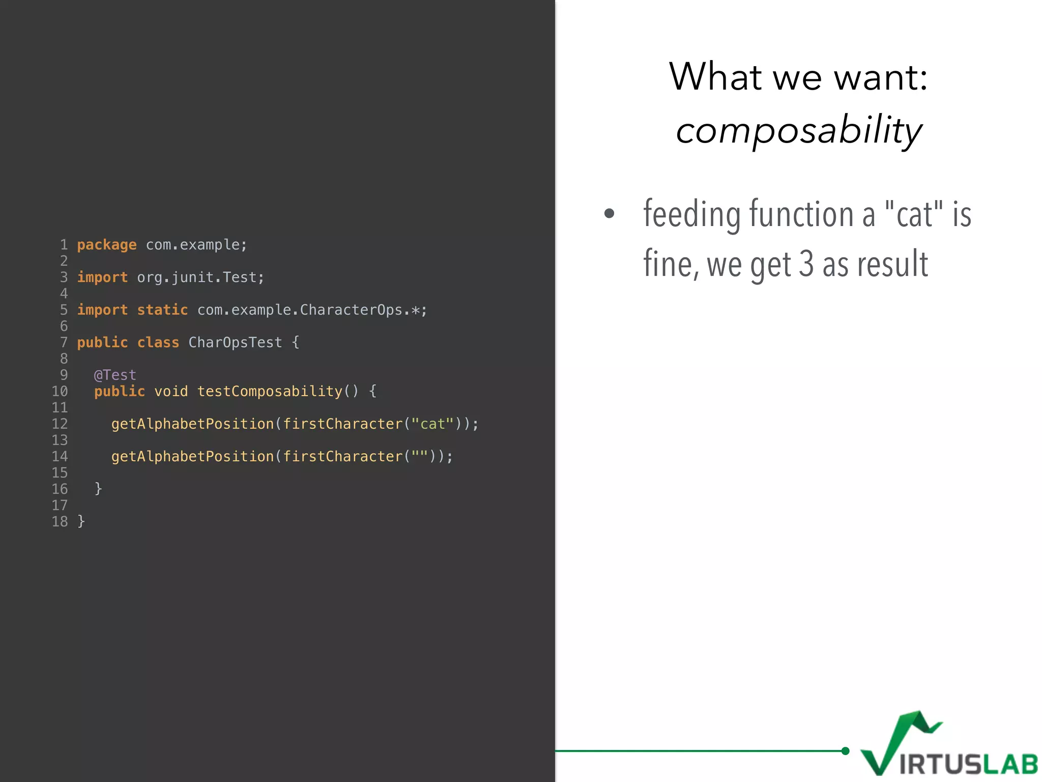 What we want: 
composability
1 package com.example;
2
3 import org.junit.Test;
4
5 import static com.example.CharacterOps.*;
6
7 public class CharOpsTest {
8
9 @Test
10 public void testComposability() {
11
12 getAlphabetPosition(firstCharacter("cat"));
13
14 getAlphabetPosition(firstCharacter(""));
15
16 }
17
18 }
• feeding function a "cat" is
ﬁne, we get 3 as result
 