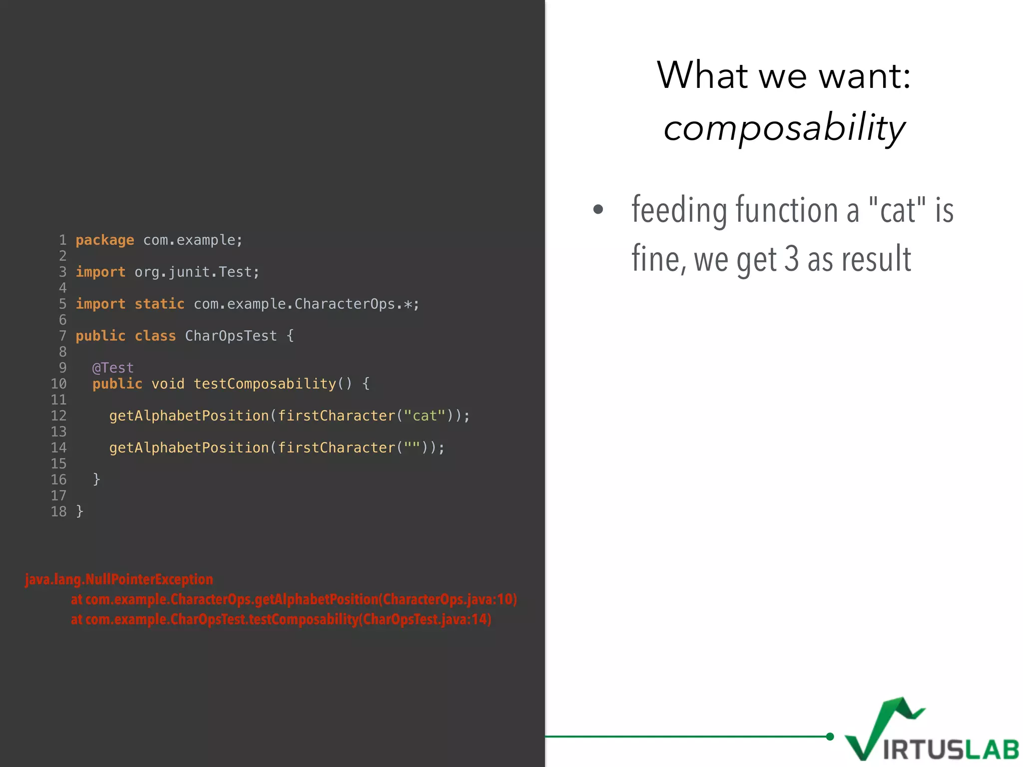 What we want: 
composability
1 package com.example;
2
3 import org.junit.Test;
4
5 import static com.example.CharacterOps.*;
6
7 public class CharOpsTest {
8
9 @Test
10 public void testComposability() {
11
12 getAlphabetPosition(firstCharacter("cat"));
13
14 getAlphabetPosition(firstCharacter(""));
15
16 }
17
18 }
• feeding function a "cat" is
ﬁne, we get 3 as result
java.lang.NullPointerException
at com.example.CharacterOps.getAlphabetPosition(CharacterOps.java:10)
at com.example.CharOpsTest.testComposability(CharOpsTest.java:14)
 