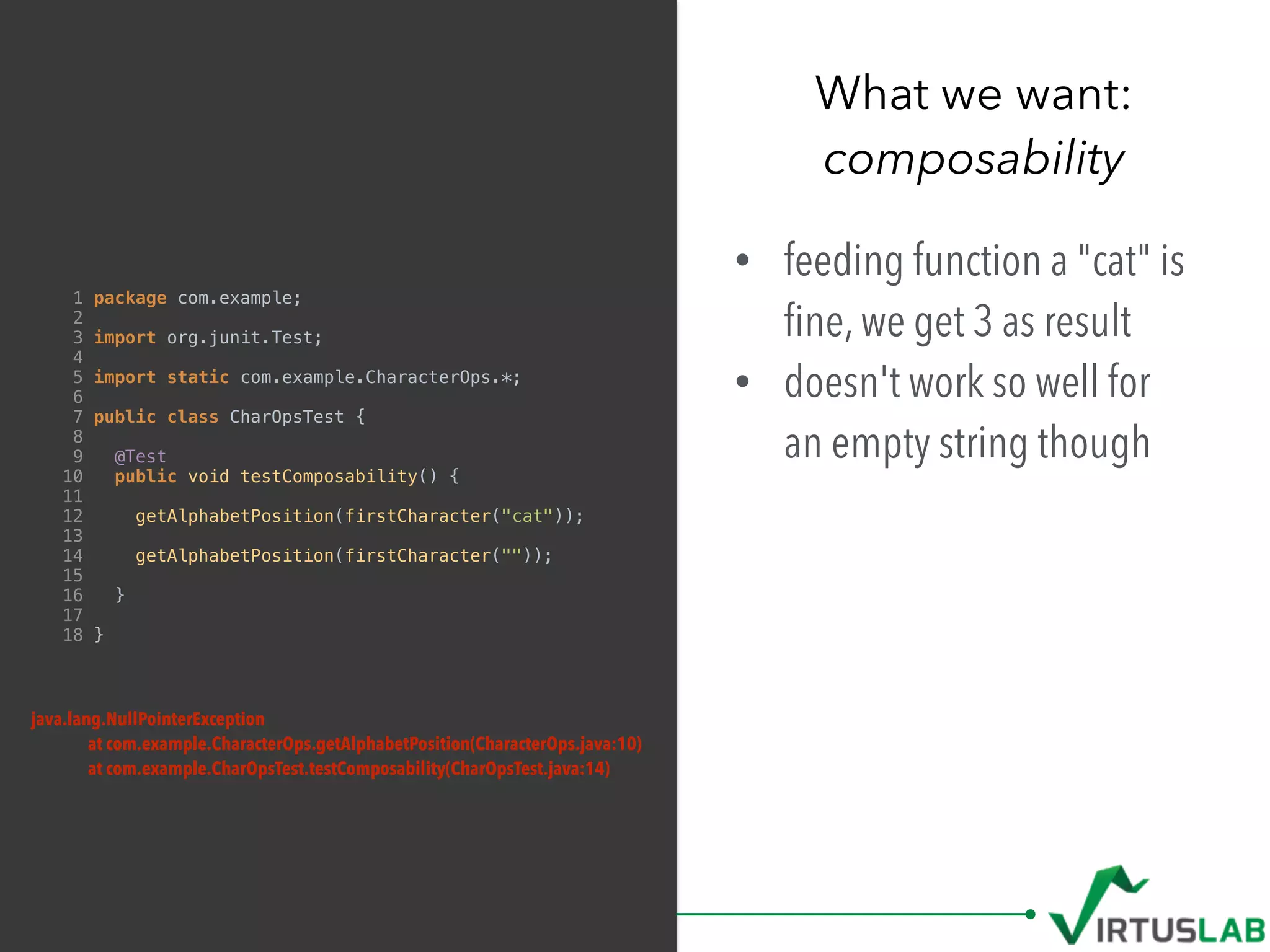 What we want: 
composability
1 package com.example;
2
3 import org.junit.Test;
4
5 import static com.example.CharacterOps.*;
6
7 public class CharOpsTest {
8
9 @Test
10 public void testComposability() {
11
12 getAlphabetPosition(firstCharacter("cat"));
13
14 getAlphabetPosition(firstCharacter(""));
15
16 }
17
18 }
• feeding function a "cat" is
ﬁne, we get 3 as result
• doesn't work so well for  
an empty string though
java.lang.NullPointerException
at com.example.CharacterOps.getAlphabetPosition(CharacterOps.java:10)
at com.example.CharOpsTest.testComposability(CharOpsTest.java:14)
 