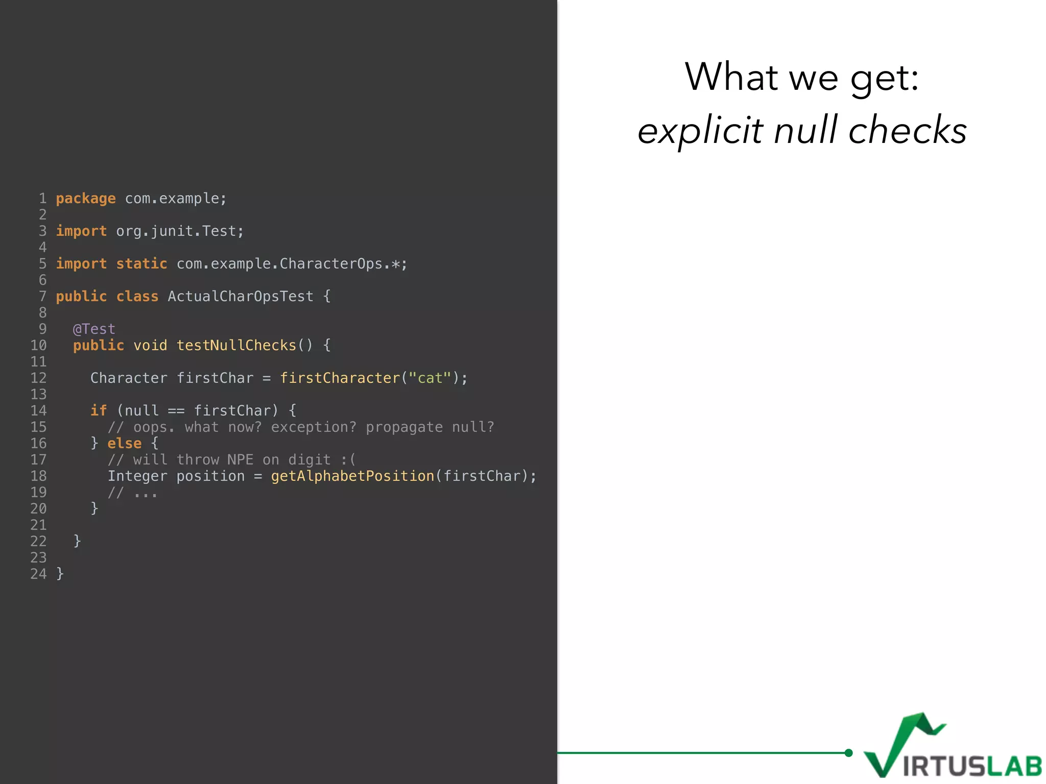 1 package com.example;
2
3 import org.junit.Test;
4
5 import static com.example.CharacterOps.*;
6
7 public class ActualCharOpsTest {
8
9 @Test
10 public void testNullChecks() {
11
12 Character firstChar = firstCharacter("cat");
13
14 if (null == firstChar) {
15 // oops. what now? exception? propagate null?
16 } else {
17 // will throw NPE on digit :(
18 Integer position = getAlphabetPosition(firstChar);
19 // ...
20 }
21
22 }
23
24 }
What we get: 
explicit null checks
 