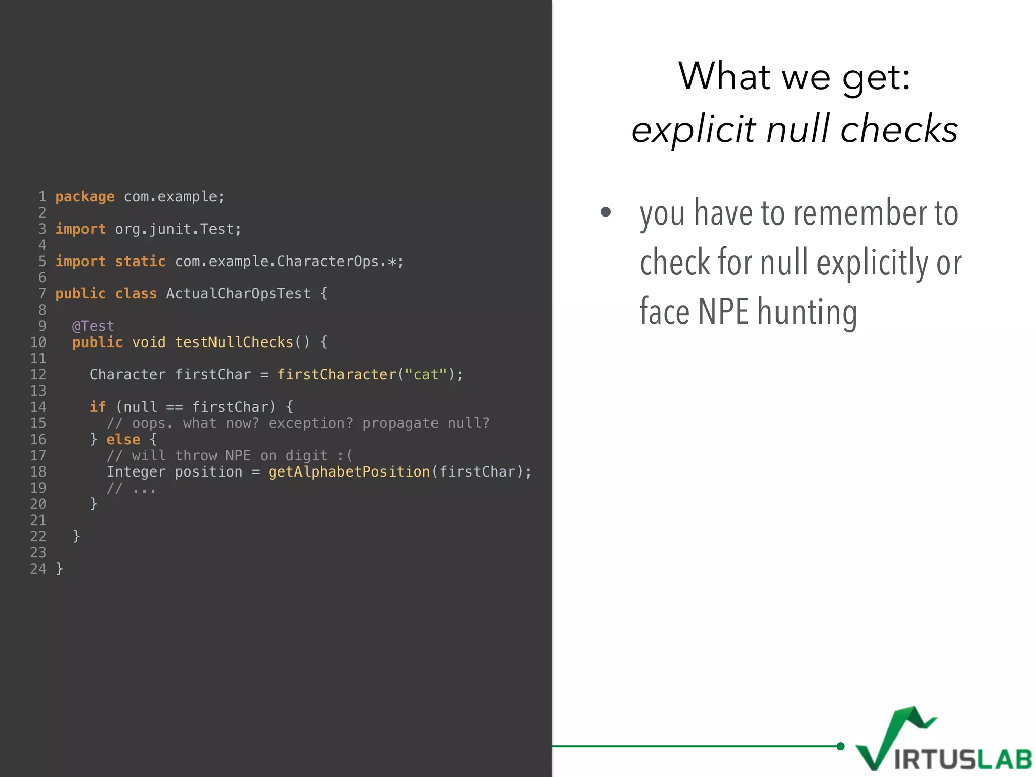 1 package com.example;
2
3 import org.junit.Test;
4
5 import static com.example.CharacterOps.*;
6
7 public class ActualCharOpsTest {
8
9 @Test
10 public void testNullChecks() {
11
12 Character firstChar = firstCharacter("cat");
13
14 if (null == firstChar) {
15 // oops. what now? exception? propagate null?
16 } else {
17 // will throw NPE on digit :(
18 Integer position = getAlphabetPosition(firstChar);
19 // ...
20 }
21
22 }
23
24 }
• you have to remember to
check for null explicitly or
face NPE hunting
What we get: 
explicit null checks
 