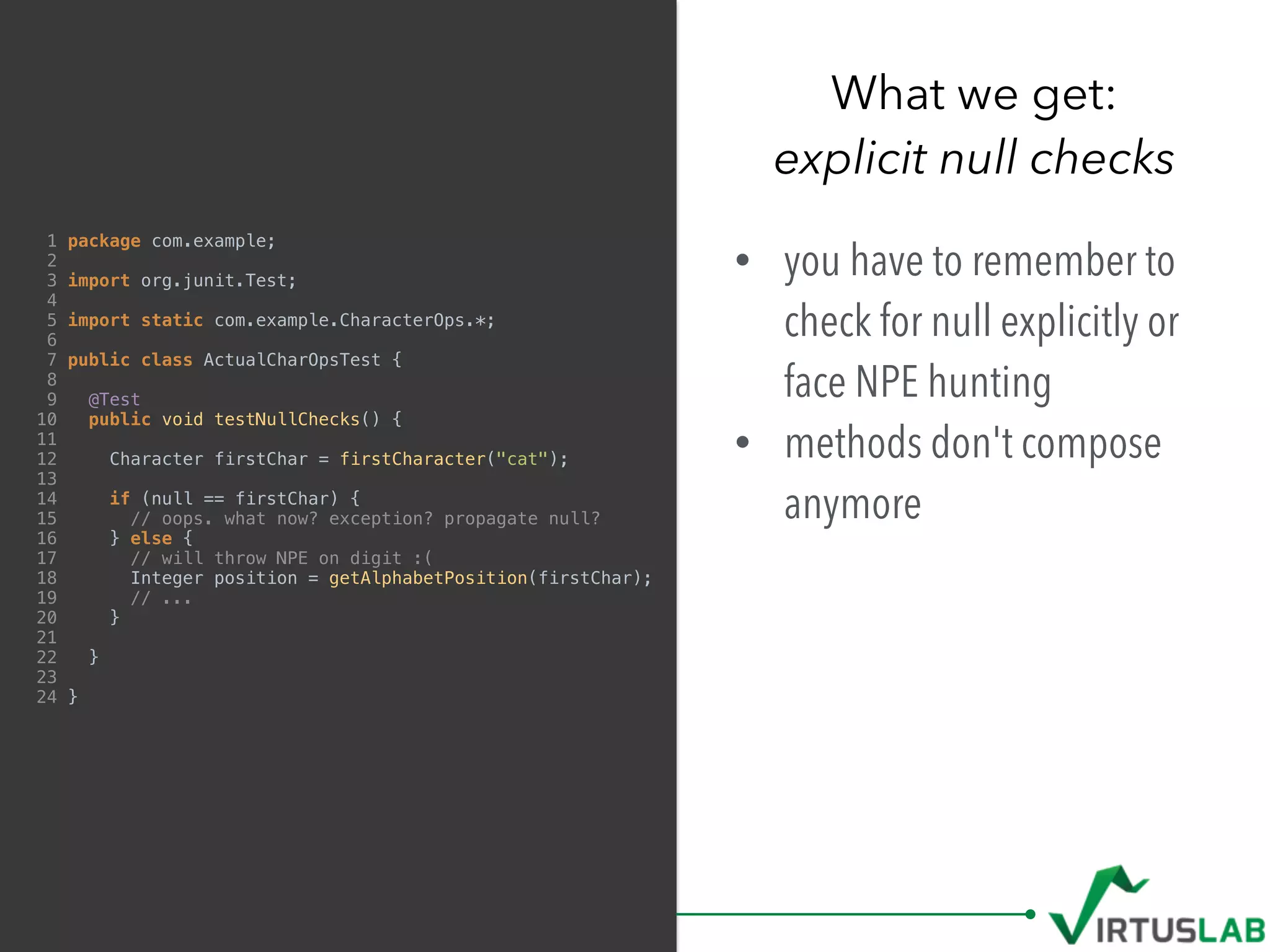 1 package com.example;
2
3 import org.junit.Test;
4
5 import static com.example.CharacterOps.*;
6
7 public class ActualCharOpsTest {
8
9 @Test
10 public void testNullChecks() {
11
12 Character firstChar = firstCharacter("cat");
13
14 if (null == firstChar) {
15 // oops. what now? exception? propagate null?
16 } else {
17 // will throw NPE on digit :(
18 Integer position = getAlphabetPosition(firstChar);
19 // ...
20 }
21
22 }
23
24 }
• you have to remember to
check for null explicitly or
face NPE hunting
• methods don't compose
anymore
What we get: 
explicit null checks
 