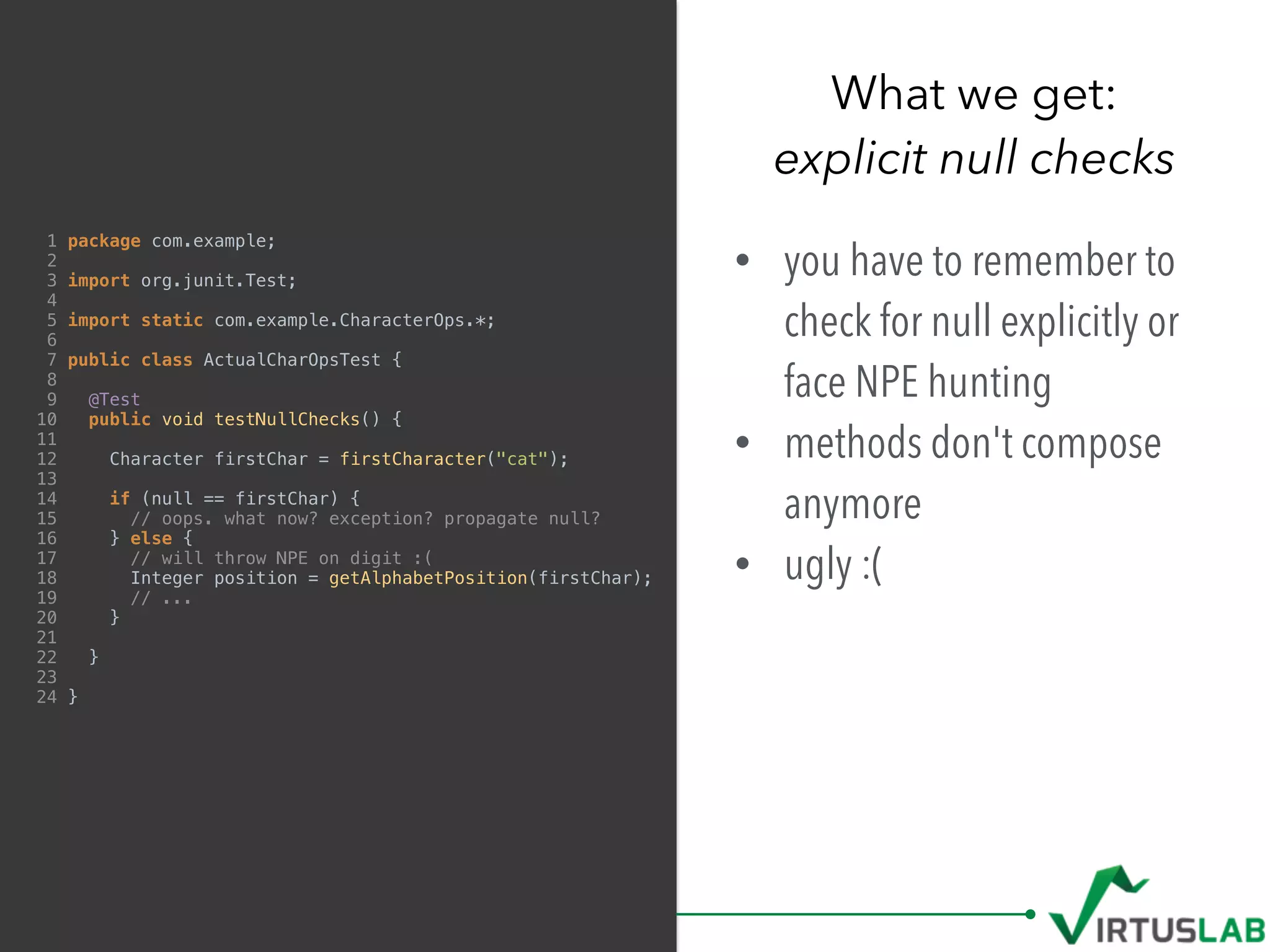 1 package com.example;
2
3 import org.junit.Test;
4
5 import static com.example.CharacterOps.*;
6
7 public class ActualCharOpsTest {
8
9 @Test
10 public void testNullChecks() {
11
12 Character firstChar = firstCharacter("cat");
13
14 if (null == firstChar) {
15 // oops. what now? exception? propagate null?
16 } else {
17 // will throw NPE on digit :(
18 Integer position = getAlphabetPosition(firstChar);
19 // ...
20 }
21
22 }
23
24 }
• you have to remember to
check for null explicitly or
face NPE hunting
• methods don't compose
anymore
• ugly :(
What we get: 
explicit null checks
 