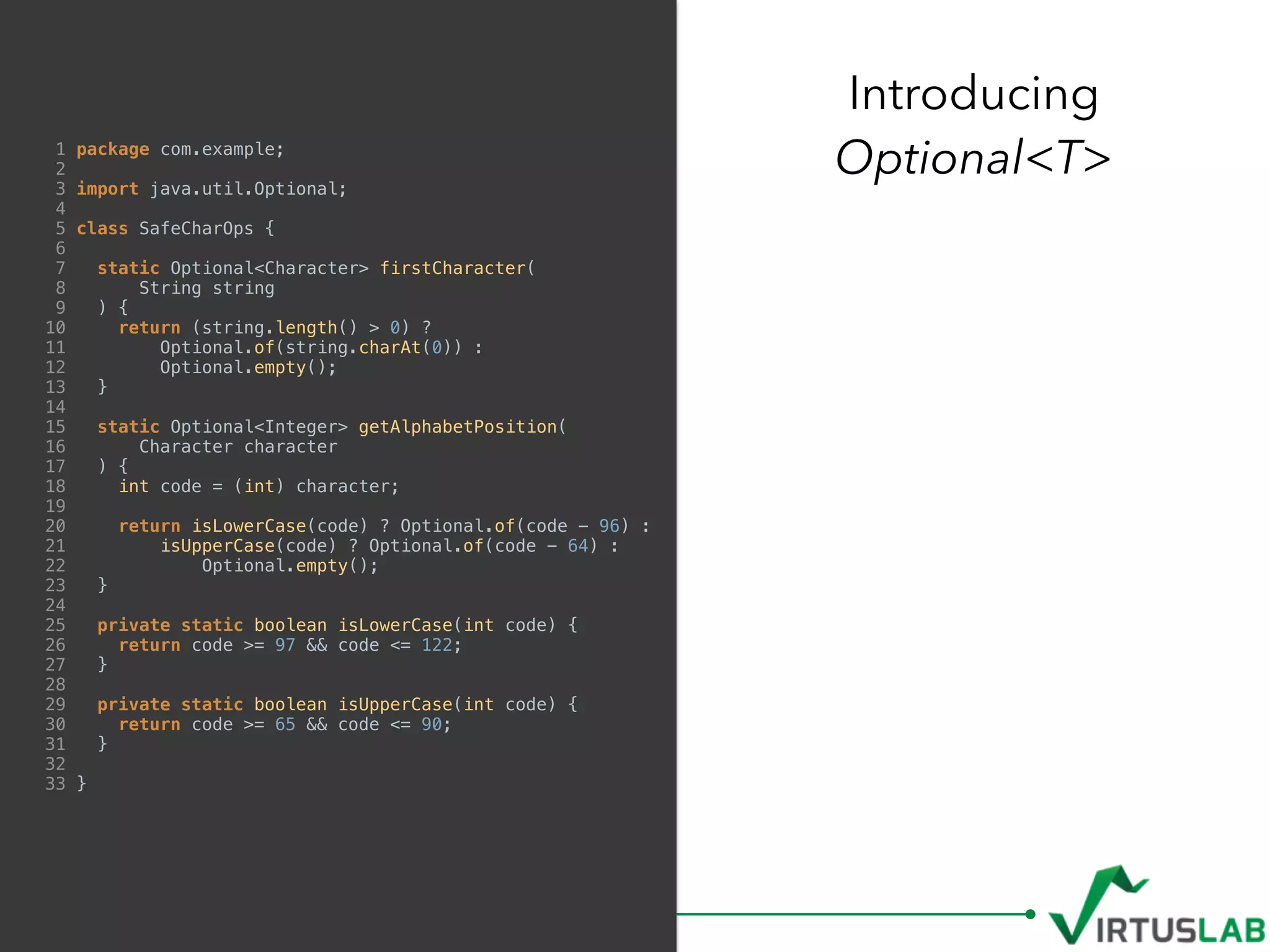 1 package com.example;
2
3 import java.util.Optional;
4
5 class SafeCharOps {
6
7 static Optional<Character> firstCharacter(
8 String string
9 ) {
10 return (string.length() > 0) ?
11 Optional.of(string.charAt(0)) :
12 Optional.empty();
13 }
14
15 static Optional<Integer> getAlphabetPosition(
16 Character character
17 ) {
18 int code = (int) character;
19
20 return isLowerCase(code) ? Optional.of(code - 96) :
21 isUpperCase(code) ? Optional.of(code - 64) :
22 Optional.empty();
23 }
24
25 private static boolean isLowerCase(int code) {
26 return code >= 97 && code <= 122;
27 }
28
29 private static boolean isUpperCase(int code) {
30 return code >= 65 && code <= 90;
31 }
32
33 }
Introducing  
Optional<T>
 