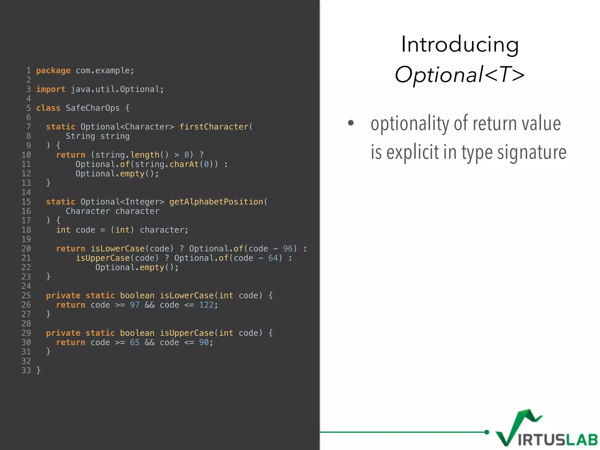 1 package com.example;
2
3 import java.util.Optional;
4
5 class SafeCharOps {
6
7 static Optional<Character> firstCharacter(
8 String string
9 ) {
10 return (string.length() > 0) ?
11 Optional.of(string.charAt(0)) :
12 Optional.empty();
13 }
14
15 static Optional<Integer> getAlphabetPosition(
16 Character character
17 ) {
18 int code = (int) character;
19
20 return isLowerCase(code) ? Optional.of(code - 96) :
21 isUpperCase(code) ? Optional.of(code - 64) :
22 Optional.empty();
23 }
24
25 private static boolean isLowerCase(int code) {
26 return code >= 97 && code <= 122;
27 }
28
29 private static boolean isUpperCase(int code) {
30 return code >= 65 && code <= 90;
31 }
32
33 }
• optionality of return value
is explicit in type signature
Introducing  
Optional<T>
 