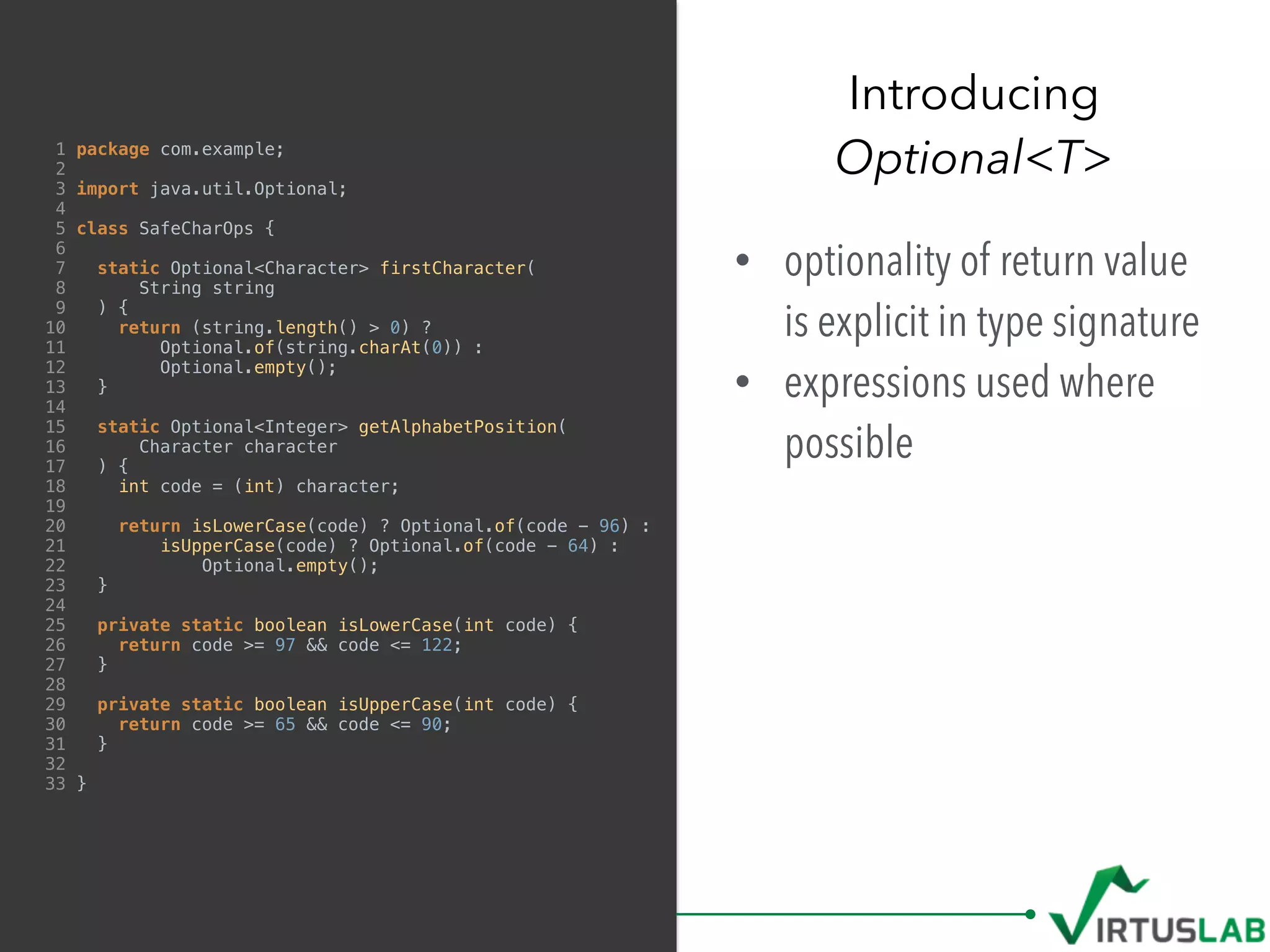 1 package com.example;
2
3 import java.util.Optional;
4
5 class SafeCharOps {
6
7 static Optional<Character> firstCharacter(
8 String string
9 ) {
10 return (string.length() > 0) ?
11 Optional.of(string.charAt(0)) :
12 Optional.empty();
13 }
14
15 static Optional<Integer> getAlphabetPosition(
16 Character character
17 ) {
18 int code = (int) character;
19
20 return isLowerCase(code) ? Optional.of(code - 96) :
21 isUpperCase(code) ? Optional.of(code - 64) :
22 Optional.empty();
23 }
24
25 private static boolean isLowerCase(int code) {
26 return code >= 97 && code <= 122;
27 }
28
29 private static boolean isUpperCase(int code) {
30 return code >= 65 && code <= 90;
31 }
32
33 }
• optionality of return value
is explicit in type signature
• expressions used where
possible
Introducing  
Optional<T>
 
