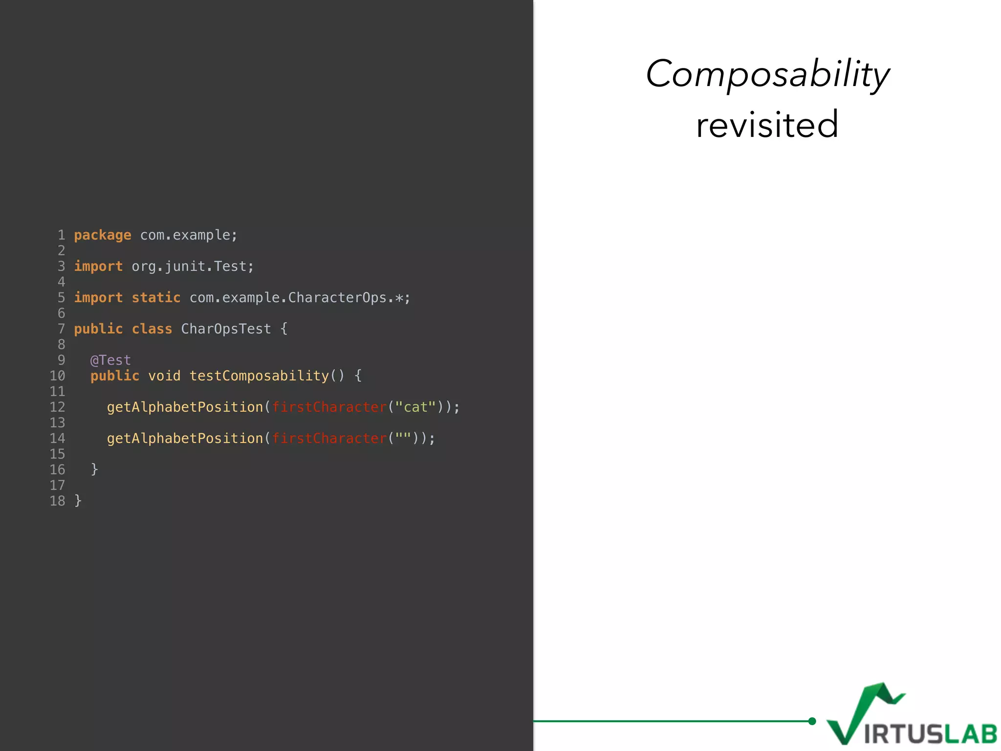 Composability
revisited
1 package com.example;
2
3 import org.junit.Test;
4
5 import static com.example.CharacterOps.*;
6
7 public class CharOpsTest {
8
9 @Test
10 public void testComposability() {
11
12 getAlphabetPosition(firstCharacter("cat"));
13
14 getAlphabetPosition(firstCharacter(""));
15
16 }
17
18 }
 