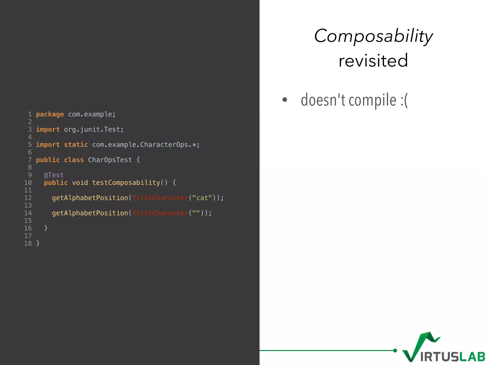 Composability
revisited
1 package com.example;
2
3 import org.junit.Test;
4
5 import static com.example.CharacterOps.*;
6
7 public class CharOpsTest {
8
9 @Test
10 public void testComposability() {
11
12 getAlphabetPosition(firstCharacter("cat"));
13
14 getAlphabetPosition(firstCharacter(""));
15
16 }
17
18 }
• doesn't compile :(
 