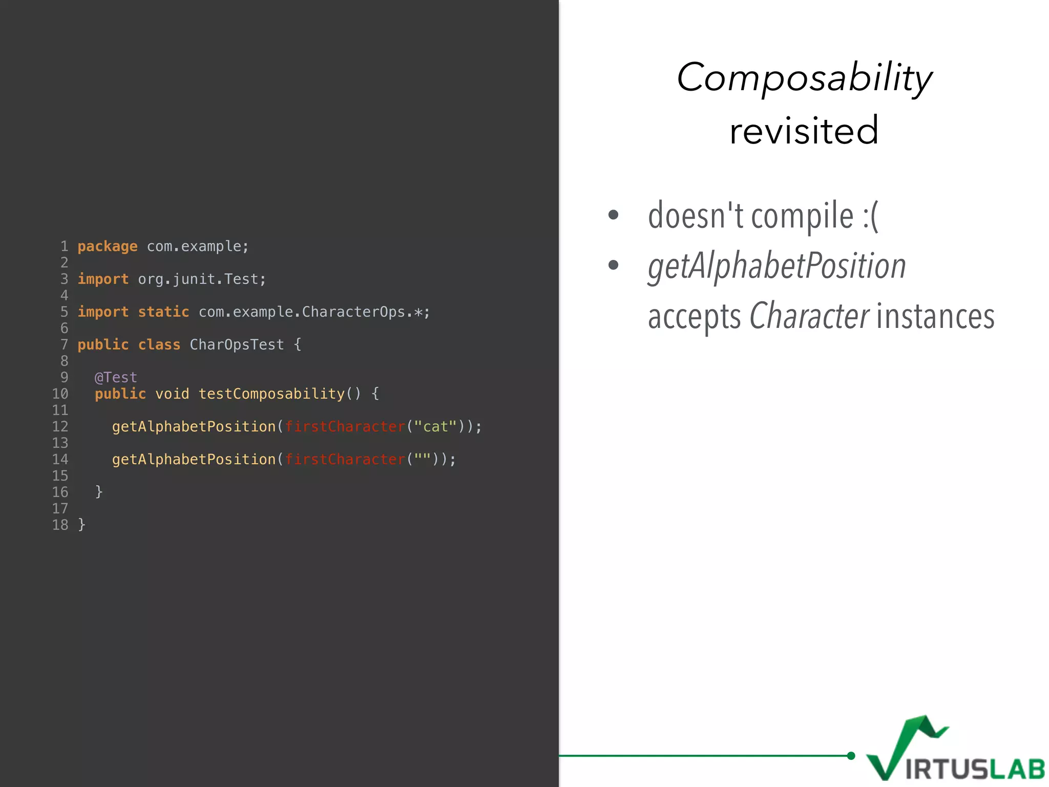 Composability
revisited
1 package com.example;
2
3 import org.junit.Test;
4
5 import static com.example.CharacterOps.*;
6
7 public class CharOpsTest {
8
9 @Test
10 public void testComposability() {
11
12 getAlphabetPosition(firstCharacter("cat"));
13
14 getAlphabetPosition(firstCharacter(""));
15
16 }
17
18 }
• doesn't compile :(
• getAlphabetPosition
accepts Character instances
 