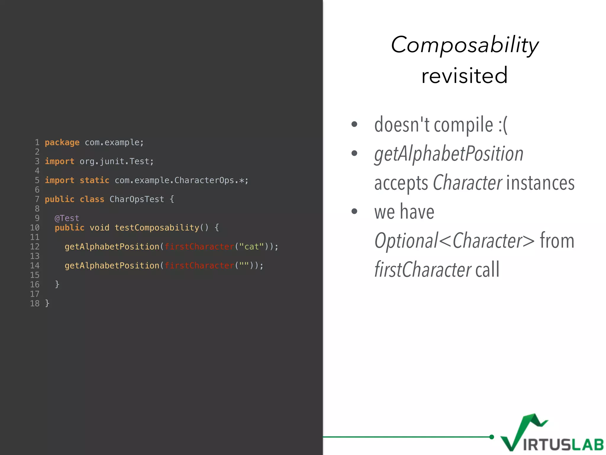Composability
revisited
1 package com.example;
2
3 import org.junit.Test;
4
5 import static com.example.CharacterOps.*;
6
7 public class CharOpsTest {
8
9 @Test
10 public void testComposability() {
11
12 getAlphabetPosition(firstCharacter("cat"));
13
14 getAlphabetPosition(firstCharacter(""));
15
16 }
17
18 }
• doesn't compile :(
• getAlphabetPosition
accepts Character instances
• we have
Optional<Character> from 
ﬁrstCharacter call
 