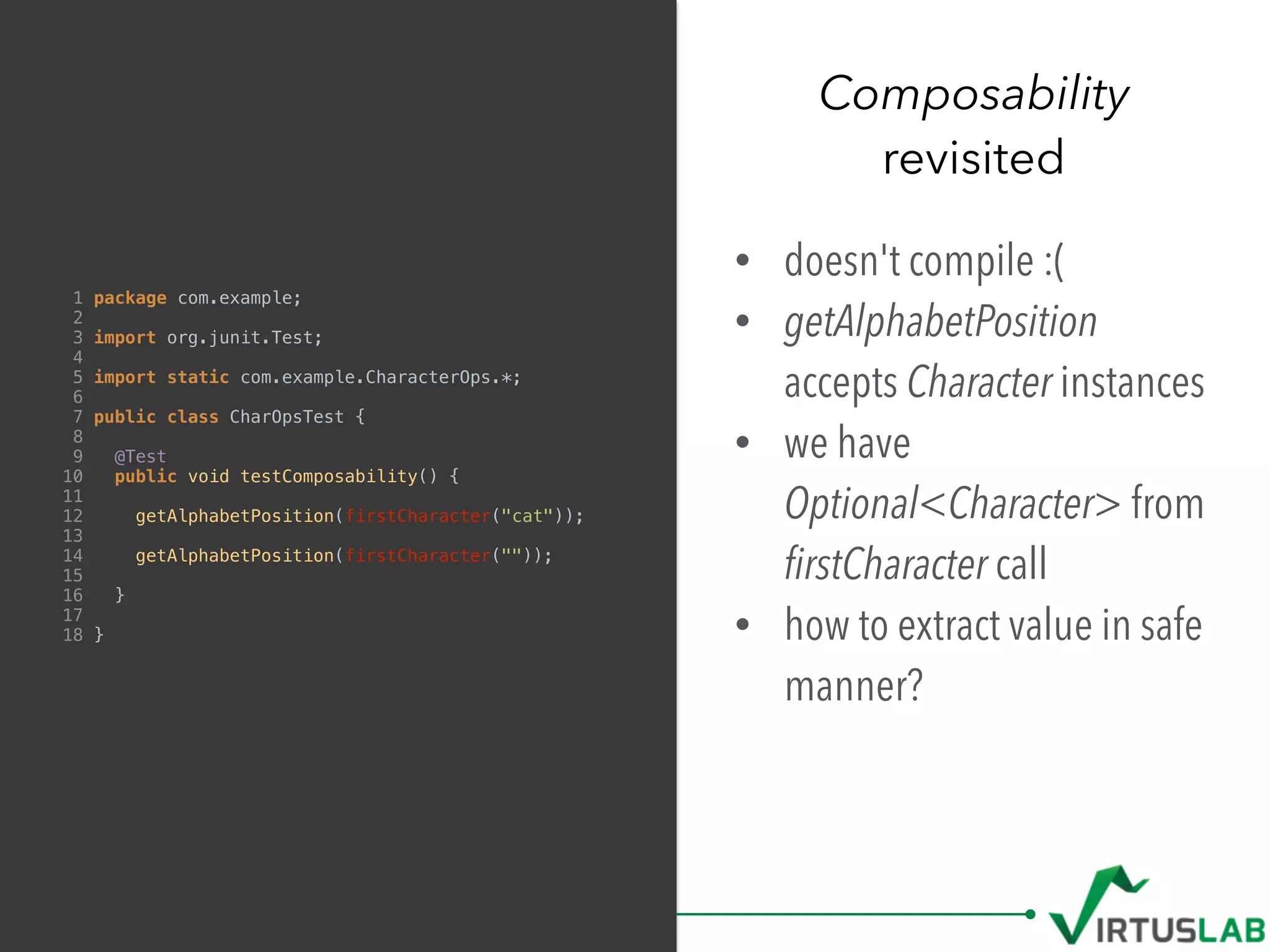 Composability
revisited
1 package com.example;
2
3 import org.junit.Test;
4
5 import static com.example.CharacterOps.*;
6
7 public class CharOpsTest {
8
9 @Test
10 public void testComposability() {
11
12 getAlphabetPosition(firstCharacter("cat"));
13
14 getAlphabetPosition(firstCharacter(""));
15
16 }
17
18 }
• doesn't compile :(
• getAlphabetPosition
accepts Character instances
• we have
Optional<Character> from 
ﬁrstCharacter call
• how to extract value in safe
manner?
 